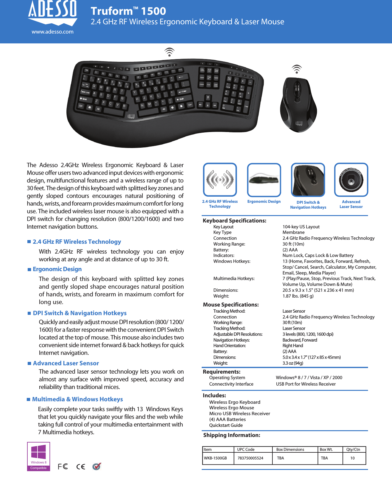 Tracking Method:      Laser SensorConnection    2.4 GHz Radio Frequency Wireless TechnologyWorking Range:      30 ft (10m)Tracking Method:      Laser SensorAdjustable DPI Resolutions:    3 levels (800, 1200, 1600 dpi)Navigation Hotkeys:     Backward, ForwardHand Orientation:      Right HandBattery:        (2) AAADimensions:      5.0 x 3.4 x 1.7&quot; (127 x 85 x 45mm)Weight:        3.3 oz (94g)Key Layout       104-key US LayoutKey Type   MembraneConnection    2.4 GHz Radio Frequency Wireless TechnologyWorking Range:     30 ft (10m)Battery:       (2) AAAIndicators:      Num Lock, Caps Lock &amp; Low BatteryWindows Hotkeys:     13 (Home, Favorites, Back, Forward, Refresh,       Stop/ Cancel, Search, Calculator, My Computer,       Email, Sleep, Media Player)Multimedia Hotkeys:     7 (Play/Pause, Stop, Previous Track, Next Track,        Volume Up, Volume Down &amp; Mute)Dimensions:     20.5 x 9.3 x 1.5&quot; (521 x 236 x 41 mm)Weight:       1.87 lbs. (845 g)Requirements:Keyboard Specifications:Mouse Specifications: Operating System            Windows® 8 / 7 / Vista / XP / 2000 Connectivity Interface      USB Port for Wireless ReceiverIncludes:Wireless Ergo KeyboardWireless Ergo MouseMicro USB Wireless Receiver(4) AAA BatteriesQuickstart GuideShipping Information:2.4 GHz RF Wireless TechnologyWith 2.4GHz RF wireless technology you can enjoy working at any angle and at distance of up to 30 ft.DPI Switch &amp; Navigation HotkeysAdvanced Laser SensorQuickly and easily adjust mouse DPI resolution (800/ 1200/ 1600) for a faster response with the convenient DPI Switch located at the top of mouse. This mouse also includes two convenient side internet forward &amp; back hotkeys for quick Internet navigation.The advanced laser sensor technology lets you work on almost any surface with improved speed, accuracy and reliability than traditional mices.Ergonomic Design AdvancedLaser Sensor2.4 GHz RF WirelessTechnologyWKB-1500GB 783750005524 10Item                             UPC Code                        Box Dimensions              Box Wt.              Qty/CtnTruformTM 15002.4 GHz RF Wireless Ergonomic Keyboard &amp; Laser MouseErgonomic Designwww.adesso.comThe design of this keyboard with splitted key zones and gently sloped shape encourages natural position of hands, wrists, and forearm in maximum comfort for long use.Windows 8CompatibleThe Adesso 2.4GHz Wireless Ergonomic Keyboard &amp; Laser Mouse offer users two advanced input devices with ergonomic design, multifunctional features and a wireless range of up to 30 feet. The design of this keyboard with splitted key zones and gently sloped contours encourages natural positioning of hands, wrists, and forearm provides maximum comfort for long use. The included wireless laser mouse is also equipped with a DPI switch for changing resolution (800/1200/1600) and two Internet navigation buttons.TBA TBAADVANCEDLASERSENSORMultimedia &amp; Windows HotkeysEasily complete your tasks swiftly with 13  Windows Keys that let you quickly navigate your files and the web while taking full control of your multimedia entertainment with 7 Multimedia hotkeys.DPI Switch &amp;Navigation Hotkeys