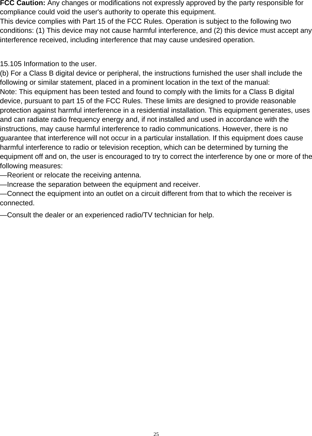  25 FCC Caution: Any changes or modifications not expressly approved by the party responsible for compliance could void the user&apos;s authority to operate this equipment. This device complies with Part 15 of the FCC Rules. Operation is subject to the following two conditions: (1) This device may not cause harmful interference, and (2) this device must accept any interference received, including interference that may cause undesired operation.  15.105 Information to the user. (b) For a Class B digital device or peripheral, the instructions furnished the user shall include the following or similar statement, placed in a prominent location in the text of the manual: Note: This equipment has been tested and found to comply with the limits for a Class B digital device, pursuant to part 15 of the FCC Rules. These limits are designed to provide reasonable protection against harmful interference in a residential installation. This equipment generates, uses and can radiate radio frequency energy and, if not installed and used in accordance with the instructions, may cause harmful interference to radio communications. However, there is no guarantee that interference will not occur in a particular installation. If this equipment does cause harmful interference to radio or television reception, which can be determined by turning the equipment off and on, the user is encouraged to try to correct the interference by one or more of the following measures: —Reorient or relocate the receiving antenna. —Increase the separation between the equipment and receiver. —Connect the equipment into an outlet on a circuit different from that to which the receiver is connected. —Consult the dealer or an experienced radio/TV technician for help. 