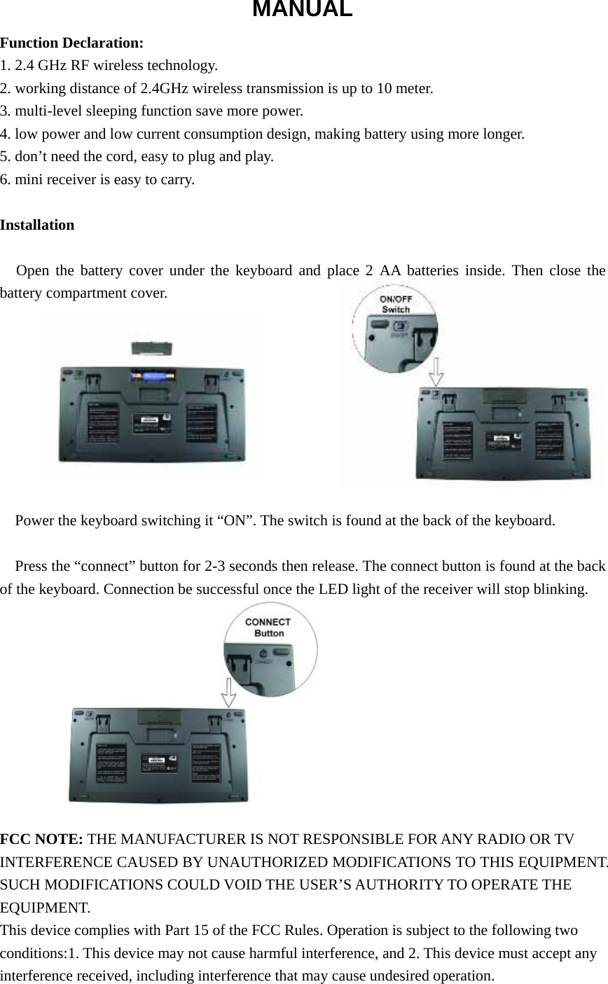 MANUAL Function Declaration: 1. 2.4 GHz RF wireless technology. 2. working distance of 2.4GHz wireless transmission is up to 10 meter. 3. multi-level sleeping function save more power. 4. low power and low current consumption design, making battery using more longer. 5. don’t need the cord, easy to plug and play. 6. mini receiver is easy to carry.  Installation  Open the battery cover under the keyboard and place 2 AA batteries inside. Then close the battery compartment cover.          Power the keyboard switching it “ON”. The switch is found at the back of the keyboard.  Press the “connect” button for 2-3 seconds then release. The connect button is found at the back of the keyboard. Connection be successful once the LED light of the receiver will stop blinking.           FCC NOTE: THE MANUFACTURER IS NOT RESPONSIBLE FOR ANY RADIO OR TV INTERFERENCE CAUSED BY UNAUTHORIZED MODIFICATIONS TO THIS EQUIPMENT. SUCH MODIFICATIONS COULD VOID THE USER’S AUTHORITY TO OPERATE THE EQUIPMENT. This device complies with Part 15 of the FCC Rules. Operation is subject to the following two conditions:1. This device may not cause harmful interference, and 2. This device must accept any interference received, including interference that may cause undesired operation.  