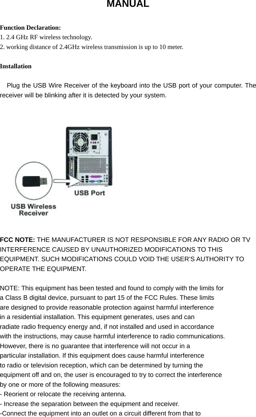 MANUAL  Function Declaration: 1. 2.4 GHz RF wireless technology. 2. working distance of 2.4GHz wireless transmission is up to 10 meter.  Installation  Plug the USB Wire Receiver of the keyboard into the USB port of your computer. The receiver will be blinking after it is detected by your system.               FCC NOTE: THE MANUFACTURER IS NOT RESPONSIBLE FOR ANY RADIO OR TV INTERFERENCE CAUSED BY UNAUTHORIZED MODIFICATIONS TO THIS EQUIPMENT. SUCH MODIFICATIONS COULD VOID THE USER’S AUTHORITY TO OPERATE THE EQUIPMENT.  NOTE: This equipment has been tested and found to comply with the limits for a Class B digital device, pursuant to part 15 of the FCC Rules. These limits are designed to provide reasonable protection against harmful interference in a residential installation. This equipment generates, uses and can radiate radio frequency energy and, if not installed and used in accordance with the instructions, may cause harmful interference to radio communications. However, there is no guarantee that interference will not occur in a particular installation. If this equipment does cause harmful interference to radio or television reception, which can be determined by turning the equipment off and on, the user is encouraged to try to correct the interference by one or more of the following measures: - Reorient or relocate the receiving antenna. - Increase the separation between the equipment and receiver. -Connect the equipment into an outlet on a circuit different from that to 