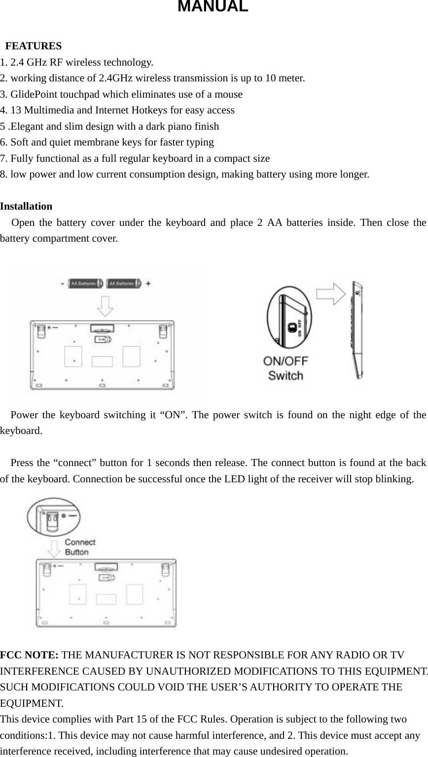 MANUAL   FEATURES 1. 2.4 GHz RF wireless technology. 2. working distance of 2.4GHz wireless transmission is up to 10 meter. 3. GlidePoint touchpad which eliminates use of a mouse 4. 13 Multimedia and Internet Hotkeys for easy access 5 .Elegant and slim design with a dark piano finish 6. Soft and quiet membrane keys for faster typing 7. Fully functional as a full regular keyboard in a compact size 8. low power and low current consumption design, making battery using more longer.  Installation Open the battery cover under the keyboard and place 2 AA batteries inside. Then close the battery compartment cover.           Power the keyboard switching it “ON”. The power switch is found on the night edge of the keyboard.  Press the “connect” button for 1 seconds then release. The connect button is found at the back of the keyboard. Connection be successful once the LED light of the receiver will stop blinking.           FCC NOTE: THE MANUFACTURER IS NOT RESPONSIBLE FOR ANY RADIO OR TV INTERFERENCE CAUSED BY UNAUTHORIZED MODIFICATIONS TO THIS EQUIPMENT. SUCH MODIFICATIONS COULD VOID THE USER’S AUTHORITY TO OPERATE THE EQUIPMENT. This device complies with Part 15 of the FCC Rules. Operation is subject to the following two conditions:1. This device may not cause harmful interference, and 2. This device must accept any interference received, including interference that may cause undesired operation. 