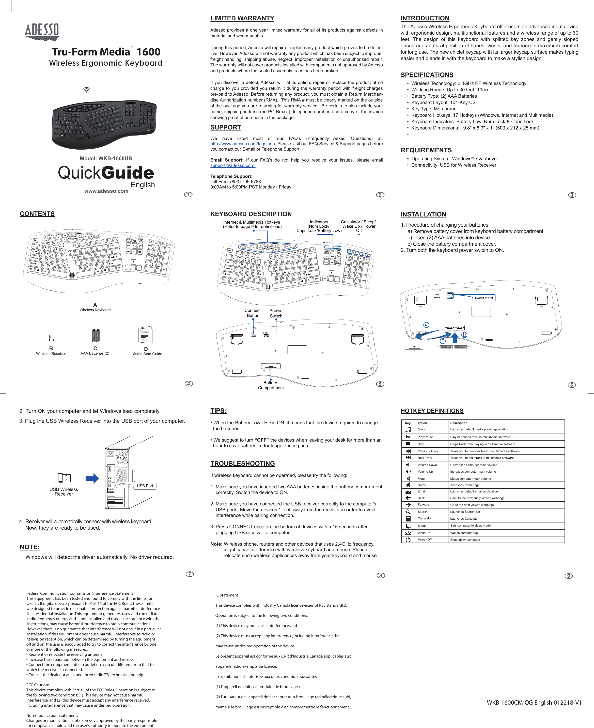 236548WKB-1600CM-QG-English-012218-V1 97LIMITED WARRANTYAdesso provides a one year limited warranty for all of its products against defects in material and workmanship.During this period, Adesso will repair or replace any product which proves to be defec-tive. However, Adesso will not warranty any product which has been subject to improper freight handling, shipping abuse, neglect, improper installation or unauthorized repair.  The warranty will not cover products installed with components not approved by Adesso and products where the sealed assembly trace has been broken.If you discover a defect, Adesso will, at its option, repair or replace the product at no charge  to  you  provided  you  return  it  during  the  warranty  period  with  freight  charges pre-paid to Adesso. Before returning any product, you must obtain a Return Merchan-dise Authorization number (RMA).  This RMA # must be clearly marked on the outside of the package you are returning for warranty service.  Be certain to also include your name, shipping address (no PO Boxes), telephone number, and a copy of the invoice showing proof of purchase in the package.SUPPORTWe  have  listed  most  of  our  FAQ’s  (Frequently  Asked  Questions)  at: http://www.adesso.com/faqs.asp. Please visit our FAQ Service &amp; Support pages before you contact our E-mail or Telephone Support. Email  Support:  If  our  FAQ’s  do  not  help  you  resolve  your  issues,  please  email support@adesso.com Telephone Support:Toll Free: (800) 795-67889:00AM to 5:00PM PST Monday - FridayINTRODUCTIONThe Adesso Wireless Ergonomic Keyboard offer users an advanced input device with ergonomic design, multifunctional features and a wireless range of up to 30 feet.  The  design  of  this  keyboard  with  splitted  key  zones  and  gently  sloped encourages natural position of hands, wrists, and forearm in maximum comfort for long use. The new chiclet keycap with its larger keycap surface makes typing easier and blends in with the keyboard to make a stylish design.  SPECIFICATIONS•  Wireless Technology: 2.4GHz RF Wireless Technology•  Working Range: Up to 30 feet (10m)•  Battery Type: (2) AAA Batteries•  Keyboard Layout: 104-Key US•  Key Type: Membrane•  Keyboard Hotkeys: 17 Hotkeys (Windows, Internet and Multimedia)•  Keyboard Indicators: Battery Low, Num Lock &amp; Caps Lock •  Keyboard Dimensions: 19.8&quot; x 8.3&quot; x 1&quot; (503 x 212 x 25 mm)•  REQUIREMENTS•  Operating System: Windows® 7 &amp; above•  Connectivity: USB for Wireless Receiver HOTKEY DEFINITIONSTIPS:• When the Battery Low LED is ON, it means that the device requires to change   the batteries. • We suggest to turn “OFF” the devices when leaving your desk for more than an   hour to save battery life for longer lasting use.TROUBLESHOOTINGIf wireless keyboard cannot be operated, please try the following:1. Make sure you have inserted two AAA batteries inside the battery compartment     correctly. Switch the device to ON.2. Make sure you have connected the USB receiver correctly to the computer&apos;s     USB ports. Move the devices 1 foot away from the receiver in order to avoid     interference while pairing connection.3. Press CONNECT once on the bottom of devices within 15 seconds after     plugging USB receiver to computer.Note: Wireless phone, routers and other devices that uses 2.4GHz frequency,     might cause interference with wireless keyboard and mouse. Please           relocate such wireless applicances away from your keyboard and mouse.2. Turn ON your computer and let Windows load completely. 3. Plug the USB Wireless Receiver into the USB port of your computer.USB WirelessReceiverNOTE:USB Port4. Receiver will automatically connect with wireless keyboard. Now, they are ready to be used. Windows will detect the driver automatically. No driver required.CONTENTS KEYBOARD DESCRIPTION INSTALLATIONAAA Battery AAA Battery+-Switch to ON1. Procedure of changing your batteries:     a) Remove battery cover from keyboard battery compartment      b) Insert (2) AAA batteries into device.      c) Close the battery compartment cover.ac  bBack to the previously viewed webpageHome Accesses HomepageBackForwardSearch Launches Search BarPrevious TrackPlay or pauses track in multimedia softwarePlay/PauseTakes you to previous track in multimedia softwareNext Track Takes you to next track in multimedia softwareMute Mutes computer main volumeVolume Down Decreases computer main volumeVolume Up Increases computer main volumeGo to the next viewed webpageSleep Sets computer to sleep modeLaunches default email applicationEmailStop Stops track from playing in multimedia softwarePower Off Shuts down computerWake Up Wakes computer upCalculator Launches CalculatorMusic Launches default media player application Key        Action                           Description2. Turn both the keyboard power switch to ON. Power SwitchBattery CompartmentConnect ButtonInternet &amp; Multimedia Hotkeys (Refer to page 9 for definitions)Indicators(Num Lock/ Caps Lock/Battery Low)Calculator / Sleep/ Wake Up / PowerOffCAAA Batteries (2)AAA BatteriesAAA BatteriesD    Quick Start GuideBWireless ReceiverAWireless Keyboard1www.adesso.comQuickGuideEnglishModel: WKB-1600UBTru-Form Media™  1600Wireless Ergonomic Keyboard1www.adesso.comQuickGuideEnglishModel: WKB-1600UBTru-Form Media™  1600Wireless Ergonomic Keyboard &amp;Optical MouseFederal Communication Commission Interference StatementThis equipment has been tested and found to comply with the limits for a Class B digital device, pursuant to Part 15 of the FCC Rules. These limits are designed to provide reasonable protection against harmful interference in a residential installation. This equipment generates, uses, and can radiate radio frequency energy and, if not installed and used in accordance with the instructions, may cause harmful interference to radio communications. However, there is no guarantee that interference will not occur in a particular installation. If this equipment does cause harmful interference to radio or television reception, which can be determined by turning the equipment off and on, the user is encouraged to try to correct the interference by one or more of the following measures:• Reorient or relocate the receiving antenna.• Increase the separation between the equipment and receiver.• Connect the equipment into an outlet on a circuit different from that to which the receiver is connected.• Consult the dealer or an experienced radio/TV technician for help.FCC Caution:This device complies with Part 15 of the FCC Rules. Operation is subject to the following two conditions: (1) This device may not cause harmful interference, and (2) this device must accept any interference received, including interference that may cause undesired operation.Non-modification Statement:Changes or modifications not expressly approved by the party responsible for compliance could void the user&apos;s authority to operate the equipment.IC StatementThis device complies with Industry Canada licence-exempt RSS standard(s).Operation is subject to the following two conditions:(1) This device may not cause interference, and(2) This device must accept any interference, including interference that may cause undesired operation of the device.Le présent appareil est conforme aux CNR d&apos;Industrie Canada applicables aux appareils radio exempts de licence.L&apos;exploitation est autorisée aux deux conditions suivantes:(1) l&apos;appareil ne doit pas produire de brouillage, et(2) l&apos;utilisateur de l&apos;appareil doit accepter tout brouillage radioélectrique subi, même si le brouillage est susceptible d&apos;en compromettre le fonctionnement.