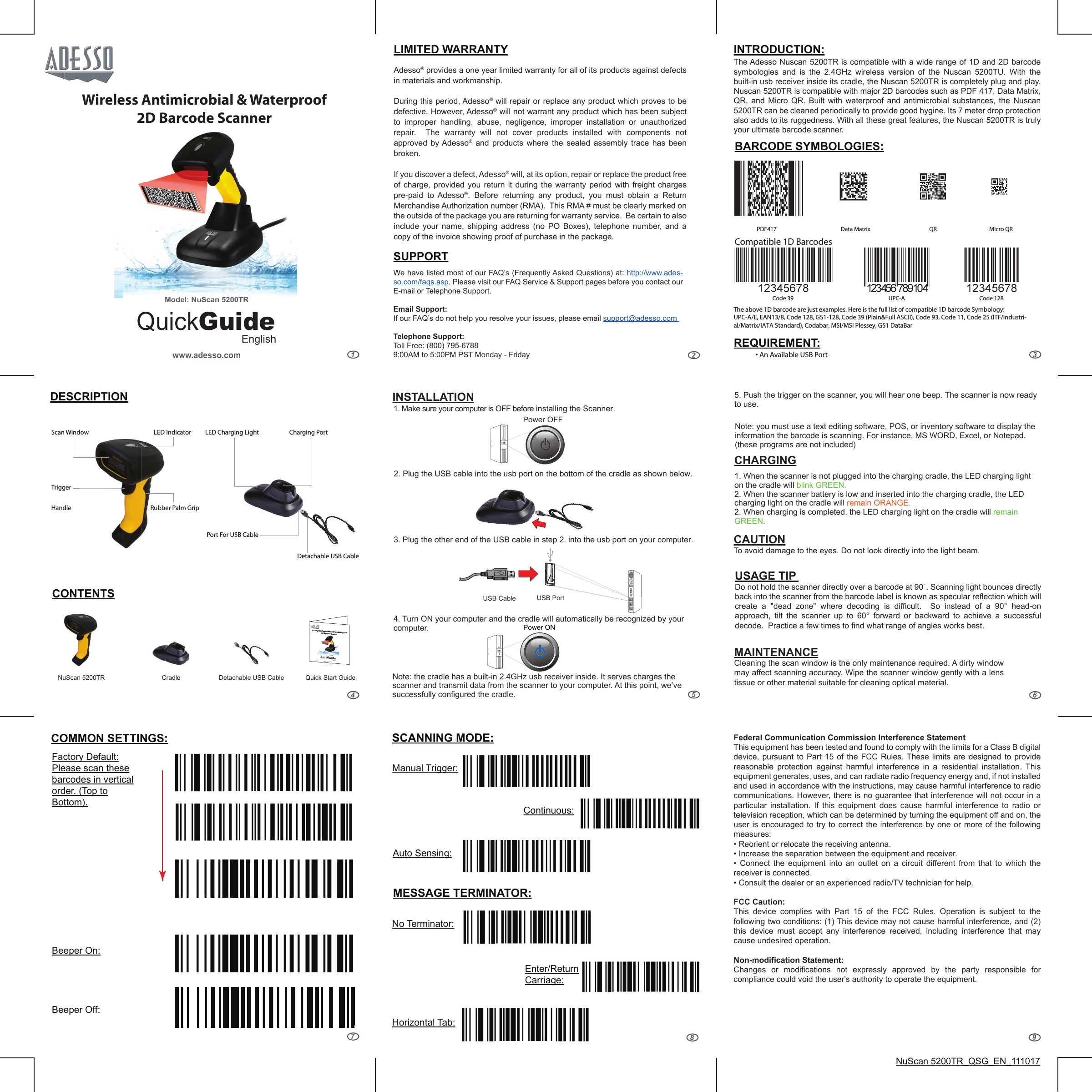 123456789QuickGuideEnglishwww.adesso.comModel: NuScan 5200TRWireless Antimicrobial &amp; Waterproof2D Barcode ScannerLIMITED WARRANTYDESCRIPTIONCONTENTSINTRODUCTION:Adesso® provides a one year limited warranty for all of its products against defects in materials and workmanship.During this period, Adesso® will repair or replace any product which proves to be defective. However, Adesso® will not warrant any product which has been subject to improper handling, abuse, negligence, improper installation or unauthorized repair.  The warranty will not cover products installed with components not approved by Adesso® and products where the sealed assembly trace has been broken.If you discover a defect, Adesso® will, at its option, repair or replace the product free of charge, provided you return it during the warranty period with freight charges pre-paid to Adesso®. Before returning any product, you must obtain a Return Merchandise Authorization number (RMA).  This RMA # must be clearly marked on the outside of the package you are returning for warranty service.  Be certain to also include your name, shipping address (no PO Boxes), telephone number, and a copy of the invoice showing proof of purchase in the package.We have listed most of our FAQ’s (Frequently Asked Questions) at: http://www.ades-so.com/faqs.asp. Please visit our FAQ Service &amp; Support pages before you contact our E-mail or Telephone Support. Email Support:If our FAQ’s do not help you resolve your issues, please email support@adesso.com Telephone Support:Toll Free: (800) 795-67889:00AM to 5:00PM PST Monday - FridaySUPPORTThe Adesso Nuscan 5200TR is compatible with a wide range of 1D and 2D barcode symbologies and is the 2.4GHz wireless version of the Nuscan 5200TU. With the built-in usb receiver inside its cradle, the Nuscan 5200TR is completely plug and play. Nuscan 5200TR is compatible with major 2D barcodes such as PDF 417, Data Matrix, QR, and Micro QR. Built with waterproof and antimicrobial substances, the Nuscan 5200TR can be cleaned periodically to provide good hygine. Its 7 meter drop protection also adds to its ruggedness. With all these great features, the Nuscan 5200TR is truly your ultimate barcode scanner.1. Make sure your computer is OFF before installing the Scanner.2. Plug the USB cable into the usb port on the bottom of the cradle as shown below.3. Plug the other end of the USB cable in step 2. into the usb port on your computer.Power OFFUSB PortUSB CablePower ONINSTALLATIONCHARGINGUSAGE TIP Do not hold the scanner directly over a barcode at 90˚. Scanning light bounces directly back into the scanner from the barcode label is known as specular reflection which will create a &quot;dead zone&quot; where decoding is difficult.  So instead of a 90° head-on approach, tilt the scanner up to 60° forward or backward to achieve a successful decode.  Practice a few times to find what range of angles works best.MAINTENANCE Cleaning the scan window is the only maintenance required. A dirty window may affect scanning accuracy. Wipe the scanner window gently with a lens tissue or other material suitable for cleaning optical material.Federal Communication Commission Interference StatementThis equipment has been tested and found to comply with the limits for a Class B digital device, pursuant to Part 15 of the FCC Rules. These limits are designed to provide reasonable protection against harmful interference in a residential installation. This equipment generates, uses, and can radiate radio frequency energy and, if not installed and used in accordance with the instructions, may cause harmful interference to radio communications. However, there is no guarantee that interference will not occur in a particular installation. If this equipment does cause harmful interference to radio or television reception, which can be determined by turning the equipment off and on, the user is encouraged to try to correct the interference by one or more of the following measures:• Reorient or relocate the receiving antenna.• Increase the separation between the equipment and receiver.•  Connect  the  equipment  into  an  outlet  on  a  circuit  different  from  that  to  which  the receiver is connected.• Consult the dealer or an experienced radio/TV technician for help.FCC Caution:This device complies with Part 15 of the FCC Rules. Operation is subject to the following two conditions: (1) This device may not cause harmful interference, and (2) this device must accept any interference received, including interference that may cause undesired operation.Non-modification Statement:Changes or modifications not expressly approved by the party responsible for compliance could void the user&apos;s authority to operate the equipment.CAUTION To avoid damage to the eyes. Do not look directly into the light beam.NuScan 5200TR_QSG_EN_111017Model: NuScan 5200TRCharging Port Port For USB Cable Detachable USB CableLED Charging LightRubber Palm GripTriggerHandleScan Window LED IndicatorCradle Quick Start GuideQuickGuideEnglishwww.adesso.comModel: NuScan 5200TR2.4 GHz Wireless Antimicrobial &amp; Waterproof2D Barcode ScannerModel: NuScan 5200TRDetachable USB Cable NuScan 5200TR4. Turn ON your computer and the cradle will automatically be recognized by your computer. 5. Push the trigger on the scanner, you will hear one beep. The scanner is now ready to use. Note: you must use a text editing software, POS, or inventory software to display the information the barcode is scanning. For instance, MS WORD, Excel, or Notepad. (these programs are not included)1. When the scanner is not plugged into the charging cradle, the LED charging light on the cradle will blink GREEN.2. When the scanner battery is low and inserted into the charging cradle, the LED charging light on the cradle will remain ORANGE.2. When charging is completed. the LED charging light on the cradle will remain GREEN.Note: the cradle has a built-in 2.4GHz usb receiver inside. It serves charges the scanner and transmit data from the scanner to your computer. At this point, we’ve successfully configured the cradle. BARCODE SYMBOLOGIES:REQUIREMENT:• An Available USB PortPDF417UPC-ACode 39 Code 128QR Micro QRData MatrixCompatible 1D BarcodesThe above 1D barcode are just examples. Here is the full list of compatible 1D barcode Symbology:UPC-A/E, EAN13/8, Code 128, GS1-128, Code 39 (Plain&amp;Full ASCII), Code 93, Code 11, Code 25 (ITF/Industri-al/Matrix/IATA Standard), Codabar, MSI/MSI Plessey, GS1 DataBarCOMMON SETTINGS: SCANNING MODE:MESSAGE TERMINATOR:Beeper On:Beeper Off:Factory Default: Please scan these barcodes in vertical order. (Top to Bottom).Manual Trigger:Auto Sensing:Continuous:No Terminator:Enter/Return Carriage:Horizontal Tab: