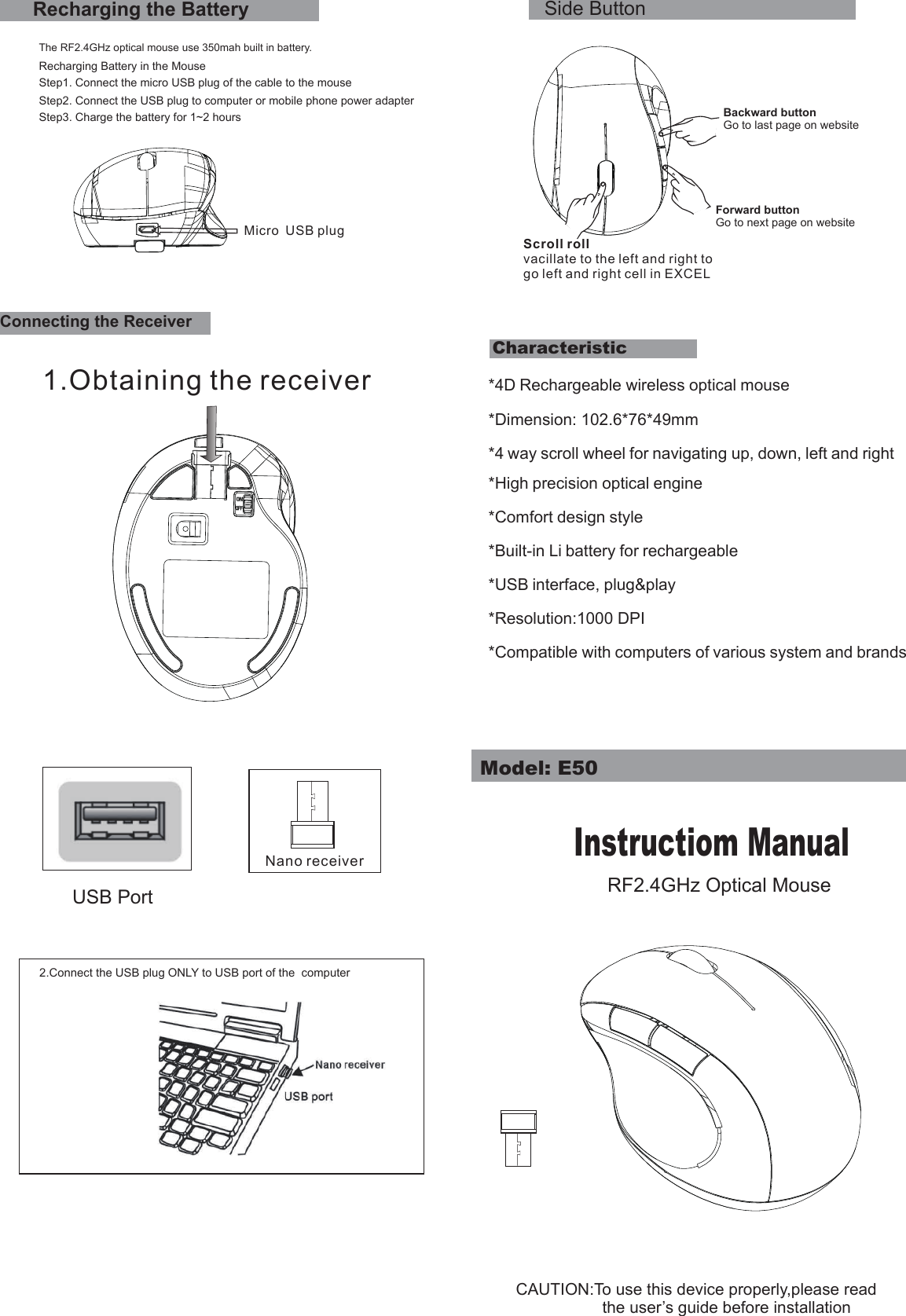 *4D Rechargeable wireless optical mouse*Dimension: 102.6*76*49mm*4 way scroll wheel for navigating up, down, left and right*High precision optical engine*Comfort design style*Built-in Li battery for rechargeable*USB interface, plug&amp;play*Resolution:1000 DPI*Compatible with computers of various system and brandsStep1. Connect the micro USB plug of the cable to the mouseCharacteristicStep3. Charge the battery for 1~2 hoursSide ButtonRecharging the BatteryThe RF2.4GHz optical mouse use 350mah built in battery.Recharging Battery in the MouseStep2. Connect the USB plug to computer or mobile phone power adapterConnecting the ReceiverCAUTION:To use this device properly,please read                   the user’s guide before installationUSB Port2.Connect the USB plug ONLY to USB port of the  computerModel: E50Instructiom ManualRF2.4GHz Optical MouseMicro USB plugNano receiver1.Obtaining the receiverBackward buttonGo to last page on websiteScroll rollvacillate to the left and right to go left and right cell in EXCELForward buttonGo to next page on website