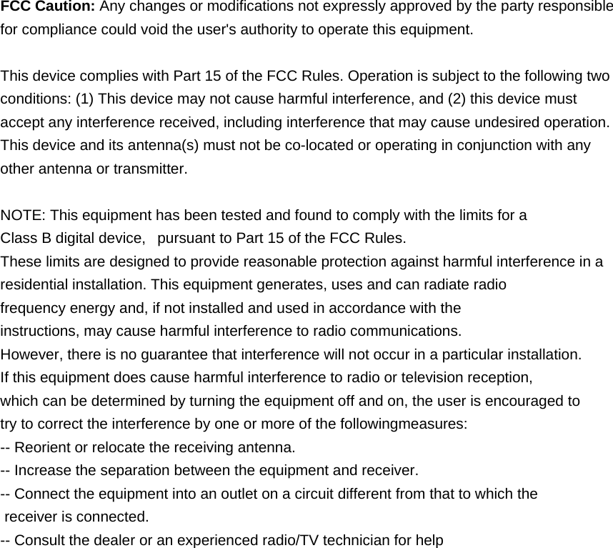   FCC Caution: Any changes or modifications not expressly approved by the party responsible for compliance could void the user&apos;s authority to operate this equipment.  This device complies with Part 15 of the FCC Rules. Operation is subject to the following two conditions: (1) This device may not cause harmful interference, and (2) this device must accept any interference received, including interference that may cause undesired operation. This device and its antenna(s) must not be co-located or operating in conjunction with any other antenna or transmitter.  NOTE: This equipment has been tested and found to comply with the limits for a Class B digital device,   pursuant to Part 15 of the FCC Rules.  These limits are designed to provide reasonable protection against harmful interference in a residential installation. This equipment generates, uses and can radiate radio frequency energy and, if not installed and used in accordance with the instructions, may cause harmful interference to radio communications.  However, there is no guarantee that interference will not occur in a particular installation. If this equipment does cause harmful interference to radio or television reception, which can be determined by turning the equipment off and on, the user is encouraged to  try to correct the interference by one or more of the followingmeasures: -- Reorient or relocate the receiving antenna. -- Increase the separation between the equipment and receiver. -- Connect the equipment into an outlet on a circuit different from that to which the  receiver is connected. -- Consult the dealer or an experienced radio/TV technician for help 