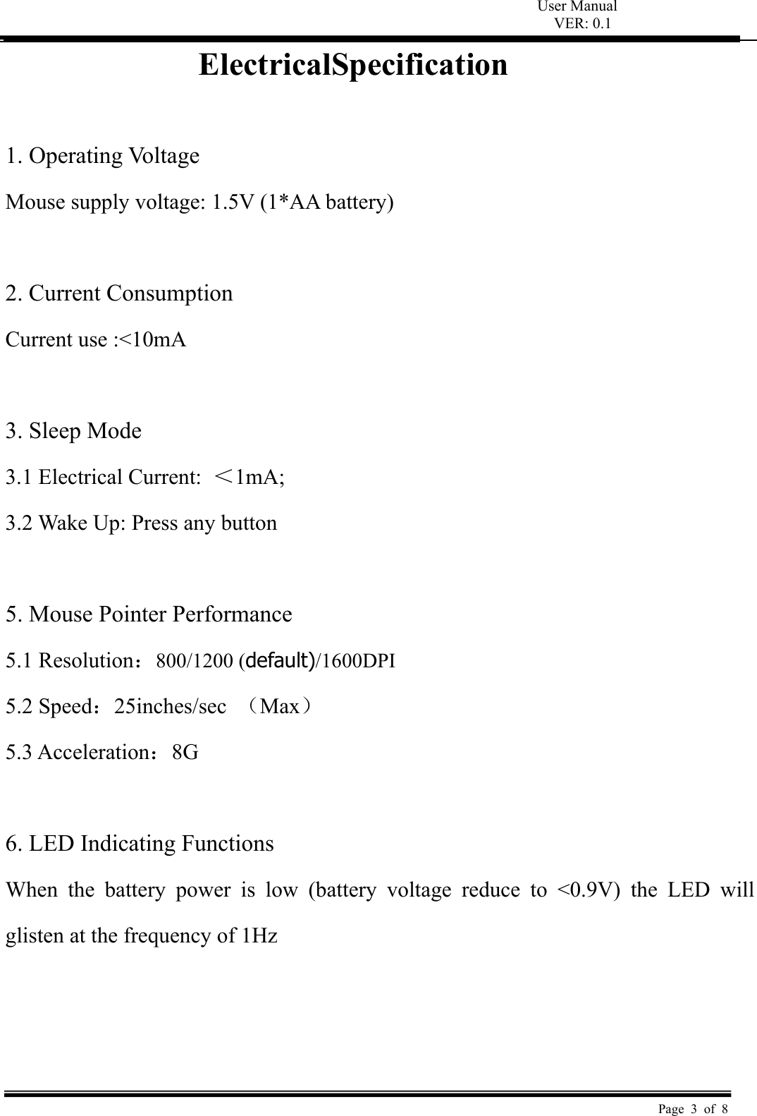 User Manual VER: 0.1  Page 3 of 8 ElectricalSpecification  1. Operating Voltage   Mouse supply voltage: 1.5V (1*AA battery)    2. Current Consumption   Current use :&lt;10mA    3. Sleep Mode   3.1 Electrical Current:  ＜1mA;   3.2 Wake Up: Press any button    5. Mouse Pointer Performance 5.1 Resolution：800/1200 (default)/1600DPI 5.2 Speed：25inches/sec  （Max） 5.3 Acceleration：8G  6. LED Indicating Functions   When  the  battery  power  is  low  (battery  voltage  reduce  to  &lt;0.9V) the LED will glisten at the frequency of 1Hz      