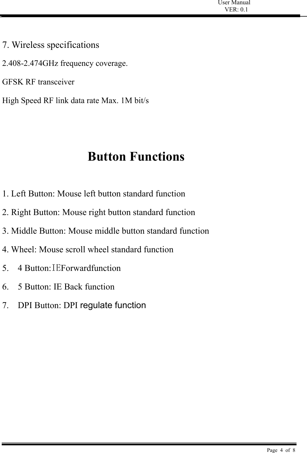 User Manual VER: 0.1  Page 4 of 8  7. Wireless specifications   2.408-2.474GHz frequency coverage. GFSK RF transceiver   High Speed RF link data rate Max. 1M bit/s     Button Functions    1. Left Button: Mouse left button standard function   2. Right Button: Mouse right button standard function   3. Middle Button: Mouse middle button standard function   4. Wheel: Mouse scroll wheel standard function 5.    4 Button:IEForwardfunction 6.    5 Button: IE Back function 7.    DPI Button: DPI regulate function 