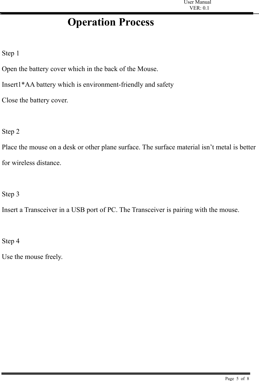 User Manual VER: 0.1  Page 5 of 8 Operation Process  Step 1   Open the battery cover which in the back of the Mouse.   Insert1*AA battery which is environment-friendly and safety   Close the battery cover.  Step 2   Place the mouse on a desk or other plane surface. The surface material isn’t metal is better   for wireless distance.    Step 3   Insert a Transceiver in a USB port of PC. The Transceiver is pairing with the mouse.    Step 4   Use the mouse freely.         