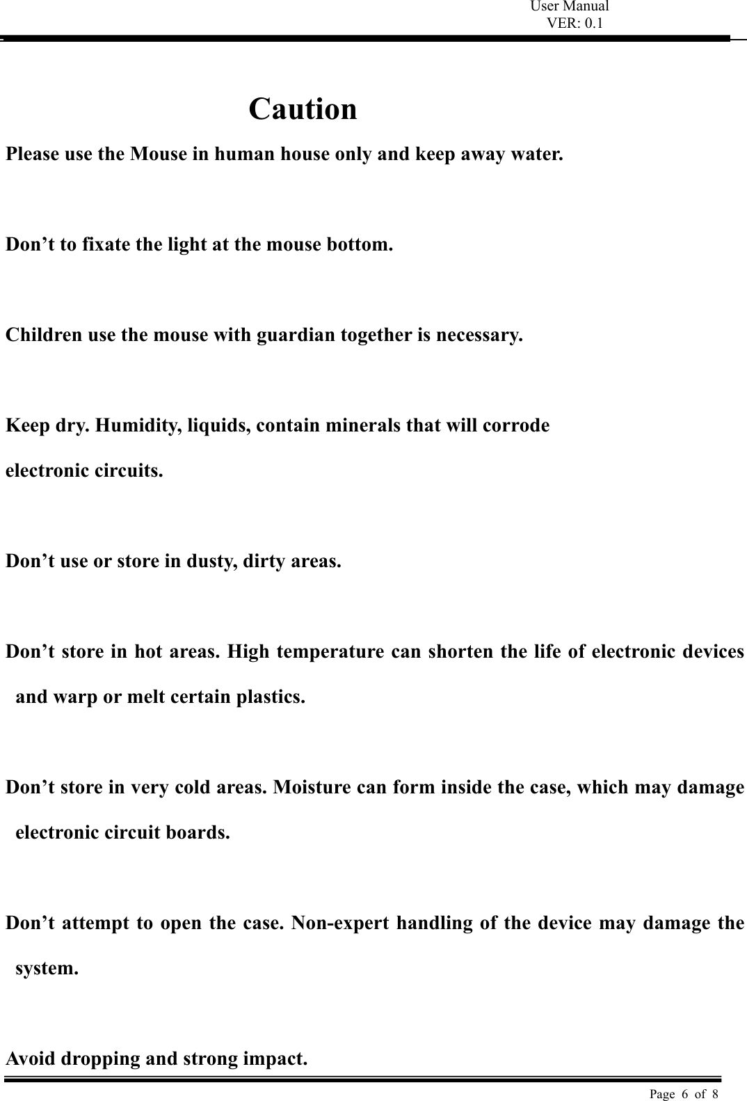 User Manual VER: 0.1  Page 6 of 8  Caution Please use the Mouse in human house only and keep away water.  Don’t to fixate the light at the mouse bottom.  Children use the mouse with guardian together is necessary.  Keep dry. Humidity, liquids, contain minerals that will corrode  electronic circuits.  Don’t use or store in dusty, dirty areas.    Don’t store in hot areas. High temperature can shorten the life of electronic devices and warp or melt certain plastics.    Don’t store in very cold areas. Moisture can form inside the case, which may damage electronic circuit boards.    Don’t attempt to open the case. Non-expert handling of the device may damage the system.    Avoid dropping and strong impact. 