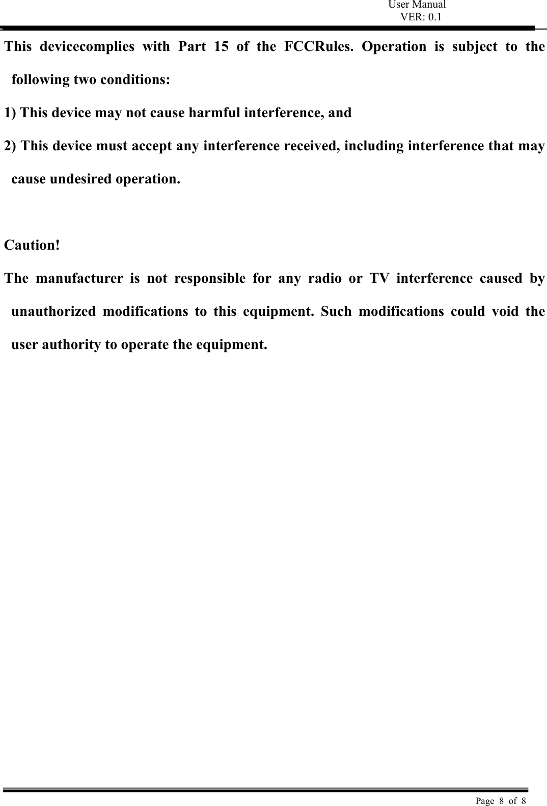 User Manual VER: 0.1  Page 8 of 8 This  devicecomplies  with  Part  15  of  the  FCCRules.  Operation  is  subject  to  the following two conditions:   1) This device may not cause harmful interference, and   2) This device must accept any interference received, including interference that may cause undesired operation.    Caution!   The  manufacturer  is  not  responsible  for  any  radio  or  TV  interference  caused  by unauthorized  modifications  to  this  equipment.  Such  modifications  could  void  the user authority to operate the equipment.  