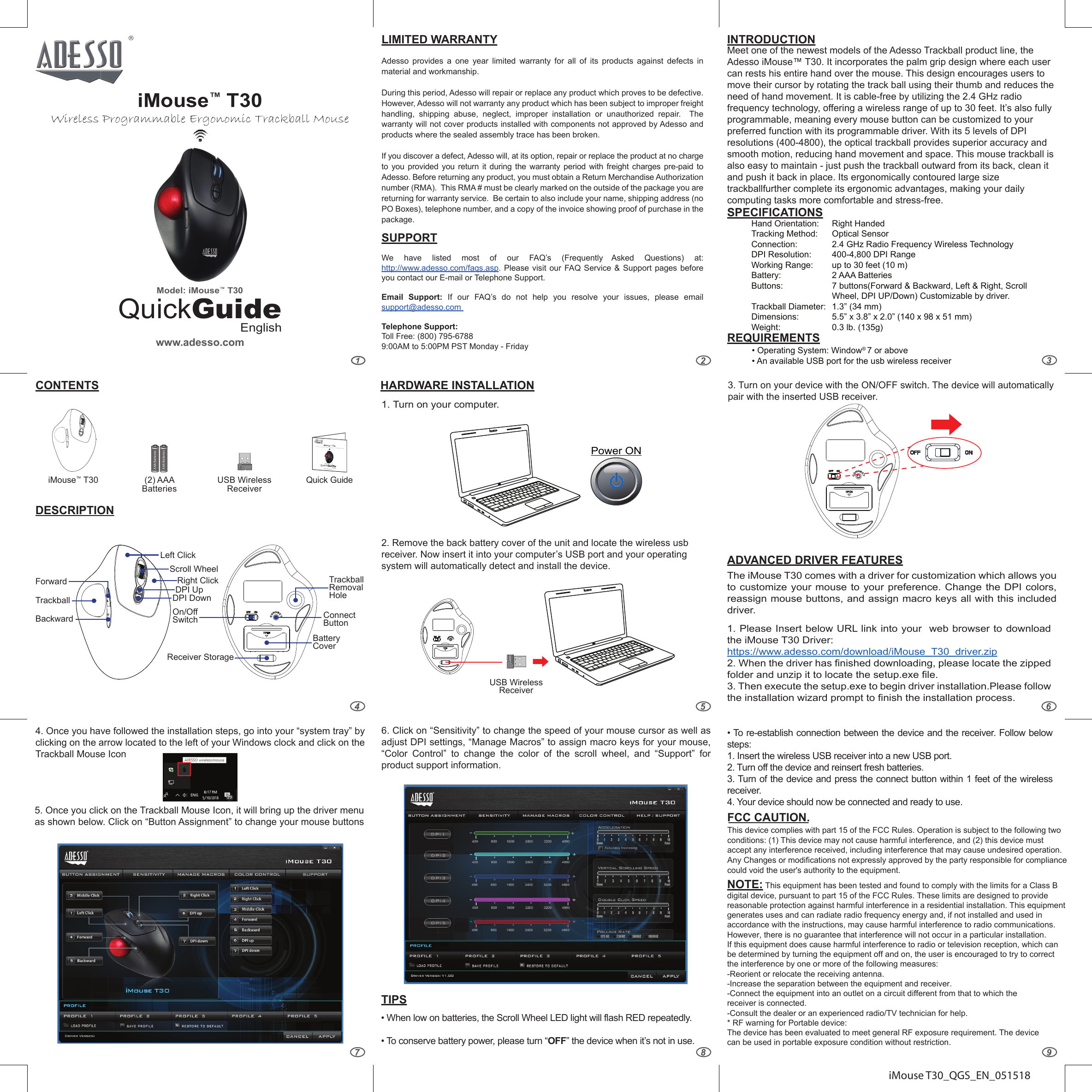 iMouse T30_QGS_EN_051518LIMITED WARRANTYAdesso provides a one year limited warranty for all of its products against defects in material and workmanship.During this period, Adesso will repair or replace any product which proves to be defective. However, Adesso will not warranty any product which has been subject to improper freight handling, shipping abuse, neglect, improper installation or unauthorized repair.  The warranty will not cover products installed with components not approved by Adesso and products where the sealed assembly trace has been broken.If you discover a defect, Adesso will, at its option, repair or replace the product at no charge to you provided you return it during the warranty period with freight charges pre-paid to Adesso. Before returning any product, you must obtain a Return Merchandise Authorization number (RMA).  This RMA # must be clearly marked on the outside of the package you are returning for warranty service.  Be certain to also include your name, shipping address (no PO Boxes), telephone number, and a copy of the invoice showing proof of purchase in the package.SUPPORTWe have listed most of our FAQ’s (Frequently Asked Questions) at: http://www.adesso.com/faqs.asp.  Please visit our FAQ Service &amp; Support pages before you contact our E-mail or Telephone Support. Email Support: If our FAQ’s do not help you resolve your issues, please email support@adesso.com Telephone Support:Toll Free: (800) 795-67889:00AM to 5:00PM PST Monday - Friday4. Once you have followed the installation steps, go into your “system tray” byclicking on the arrow located to the left of your Windows clock and click on the Trackball Mouse Icon 5. Once you click on the Trackball Mouse Icon, it will bring up the driver menuas shown below. Click on “Button Assignment” to change your mouse buttons6. Click on “Sensitivity” to change the speed of your mouse cursor as well asadjust DPI settings, “Manage Macros” to assign macro keys for your mouse, “Color Control” to change the color of the scroll wheel, and “Support” for product support information.11. Turn on your computer.The iMouse T30 comes with a driver for customization which allows you to customize your mouse to your preference. Change the DPI colors, reassign mouse buttons, and assign macro keys all with this included driver.  1. Please Insert below URL link into your  web browser to downloadthe iMouse T30 Driver: https://www.adesso.com/download/iMouse_T30_driver.zip2. When the driver has finished downloading, please locate the zippedfolder and unzip it to locate the setup.exe file.3. Then execute the setup.exe to begin driver installation.Please followthe installation wizard prompt to finish the installation process.•When low on batteries, the Scroll Wheel LED light will flash RED repeatedly.• To conserve battery power, please turn “OFF” the device when it’s not in use.•To re-establish connection between the device and the receiver. Follow belowsteps:1. Insert the wireless USB receiver into a new USB port.2. Turn off the device and reinsert fresh batteries.3. Turn of the device and press the connect button within 1 feet of the wirelessreceiver.4. Your device should now be connected and ready to use.QuickGuideEnglishwww.adesso.comiMouse™ T30Wireless Programmable Ergonomic Trackball MouseModel: iMouse™ T30INTRODUCTIONSPECIFICATIONSREQUIREMENTSADVANCED DRIVER FEATURESTIPSHARDWARE INSTALLATIONCONTENTSHand Orientation:Tracking Method:Connection:DPI Resolution:Working Range:Battery:Buttons:Trackball Diameter:Dimensions:Weight:•Operating System: Window® 7 or above• An available USB port for the usb wireless receiverRight HandedOptical Sensor2.4 GHz Radio Frequency Wireless Technology400-4,800 DPI Rangeup to 30 feet (10 m)2 AAA Batteries7 buttons(Forward &amp; Backward, Left &amp; Right, Scroll Wheel, DPI UP/Down) Customizable by driver.1.3” (34 mm)5.5” x 3.8” x 2.0” (140 x 98 x 51 mm)0.3 lb. (135g)DESCRIPTIONTrackballBackwardForwardLeft ClickScroll WheelRight ClickDPI UpDPI DownOn/OffSwitchReceiver Storage2. Remove the back battery cover of the unit and locate the wireless usbreceiver. Now insert it into your computer’s USB port and your operating system will automatically detect and install the device.3. Turn on your device with the ON/OFF switch. The device will automaticallypair with the inserted USB receiver.Power ONMeet one of the newest models of the Adesso Trackball product line, the Adesso iMouse™ T30. It incorporates the palm grip design where each user can rests his entire hand over the mouse. This design encourages users to move their cursor by rotating the track ball using their thumb and reduces the need of hand movement. It is cable-free by utilizing the 2.4 GHz radio frequency technology, offering a wireless range of up to 30 feet. It’s also fully programmable, meaning every mouse button can be customized to your preferred function with its programmable driver. With its 5 levels of DPI resolutions (400-4800), the optical trackball provides superior accuracy and smooth motion, reducing hand movement and space. This mouse trackball is also easy to maintain - just push the trackball outward from its back, clean it and push it back in place. Its ergonomically contoured large size trackballfurther complete its ergonomic advantages, making your daily computing tasks more comfortable and stress-free. AAA BatteriesAAA Batteries(2) AAA BatteriesUSB Wireless ReceiveriMouse™ T30Trackball Removal HoleConnectButtonBatteryCoverUSB Wireless ReceiverQuick GuideQuickGuideEnglishwww.adesso.comiMouse™ T30Wireless Programmable Ergonomic Trackball MouseModel: iMouse™ T30FCC CAUTION.This device complies with part 15 of the FCC Rules. Operation is subject to the following two conditions: (1) This device may not cause harmful interference, and (2) this device must accept any interference received, including interference that may cause undesired operation. Any Changes or modifications not expressly approved by the party responsible for compliance could void the user&apos;s authority to the equipment.NOTE: This equipment has been tested and found to comply with the limits for a Class Bdigital device, pursuant to part 15 of the FCC Rules. These limits are designed to provide reasonable protection against harmful interference in a residential installation. This equipment generates uses and can radiate radio frequency energy and, if not installed and used in accordance with the instructions, may cause harmful interference to radio communications. However, there is no guarantee that interference will not occur in a particular installation. If this equipment does cause harmful interference to radio or television reception, which can be determined by turning the equipment off and on, the user is encouraged to try to correct the interference by one or more of the following measures:-Reorient or relocate the receiving antenna.-Increase the separation between the equipment and receiver.-Connect the equipment into an outlet on a circuit different from that to which the receiver is connected.-Consult the dealer or an experienced radio/TV technician for help.* RF warning for Portable device:The device has been evaluated to meet general RF exposure requirement. The device can be used in portable exposure condition without restriction.