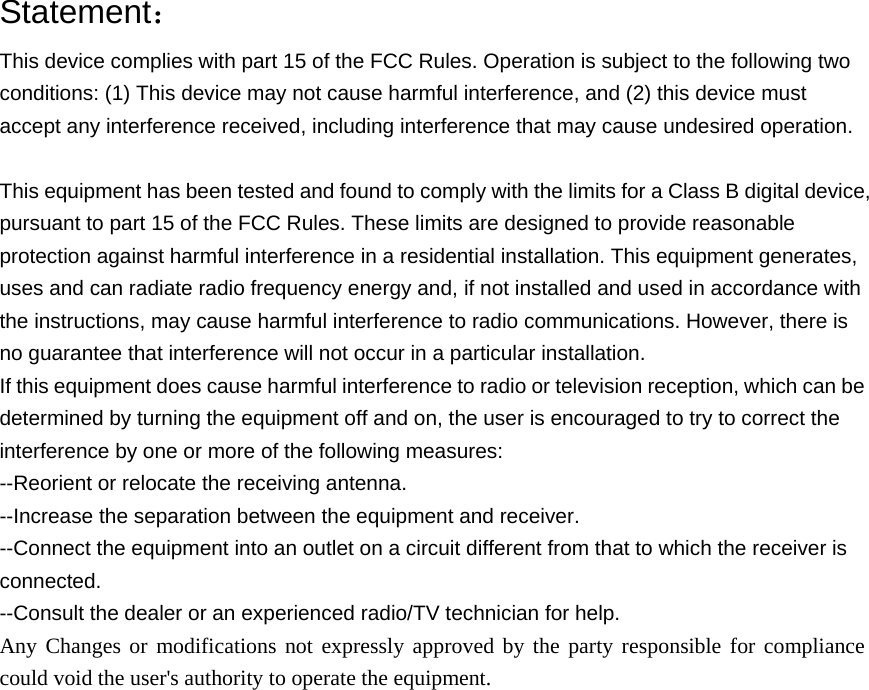  Statement： This device complies with part 15 of the FCC Rules. Operation is subject to the following two conditions: (1) This device may not cause harmful interference, and (2) this device must accept any interference received, including interference that may cause undesired operation.  This equipment has been tested and found to comply with the limits for a Class B digital device, pursuant to part 15 of the FCC Rules. These limits are designed to provide reasonable protection against harmful interference in a residential installation. This equipment generates, uses and can radiate radio frequency energy and, if not installed and used in accordance with the instructions, may cause harmful interference to radio communications. However, there is no guarantee that interference will not occur in a particular installation. If this equipment does cause harmful interference to radio or television reception, which can be determined by turning the equipment off and on, the user is encouraged to try to correct the interference by one or more of the following measures: --Reorient or relocate the receiving antenna. --Increase the separation between the equipment and receiver. --Connect the equipment into an outlet on a circuit different from that to which the receiver is connected. --Consult the dealer or an experienced radio/TV technician for help. Any Changes or modifications not expressly approved by the party responsible for compliance could void the user&apos;s authority to operate the equipment. 