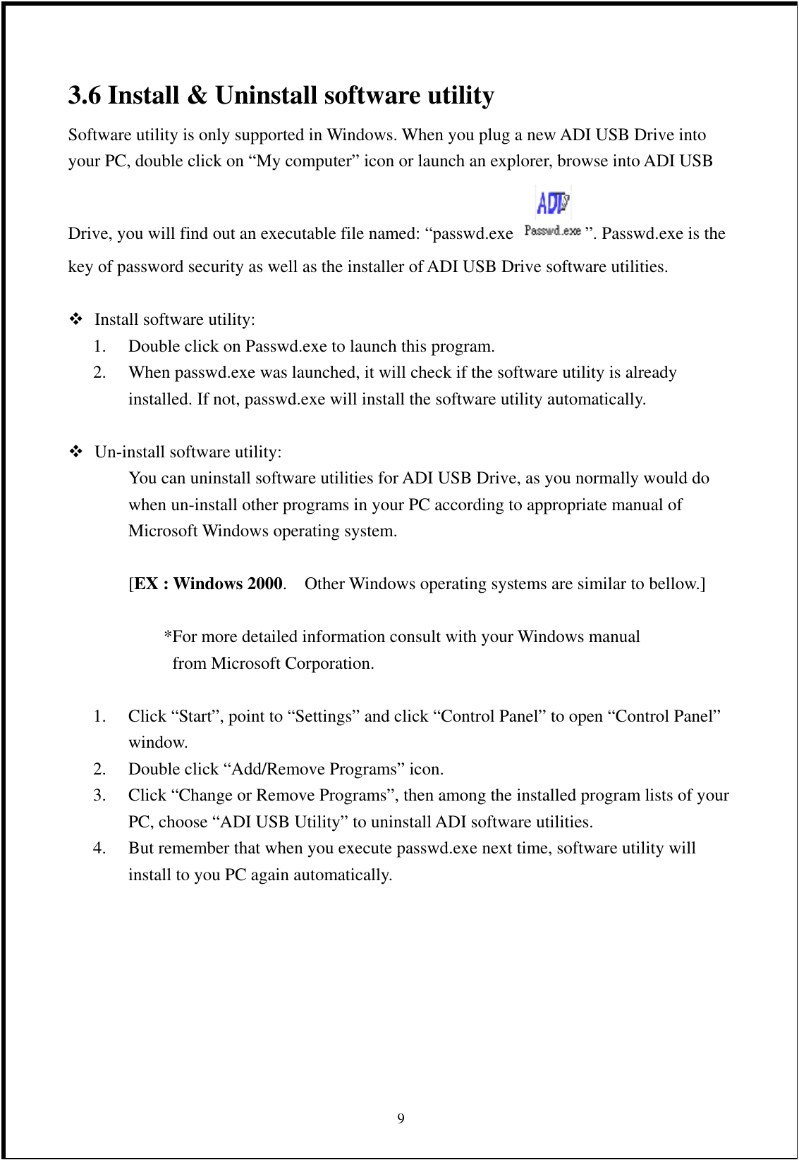 3.6 Install &amp; Uninstall software utility Software utility is only supported in Windows. When you plug a new ADI USB Drive into your PC, double click on “My computer” icon or launch an explorer, browse into ADI USB Drive, you will find out an executable file named: “passwd.exe  ”. Passwd.exe is the key of password security as well as the installer of ADI USB Drive software utilities.   Install software utility: 1.  Double click on Passwd.exe to launch this program. 2.  When passwd.exe was launched, it will check if the software utility is already installed. If not, passwd.exe will install the software utility automatically.   Un-install software utility: You can uninstall software utilities for ADI USB Drive, as you normally would do when un-install other programs in your PC according to appropriate manual of Microsoft Windows operating system.  [EX : Windows 2000.    Other Windows operating systems are similar to bellow.]  *For more detailed information consult with your Windows manual   from Microsoft Corporation.  1.  Click “Start”, point to “Settings” and click “Control Panel” to open “Control Panel” window. 2.  Double click “Add/Remove Programs” icon. 3.  Click “Change or Remove Programs”, then among the installed program lists of your PC, choose “ADI USB Utility” to uninstall ADI software utilities.  94.  But remember that when you execute passwd.exe next time, software utility will install to you PC again automatically. 