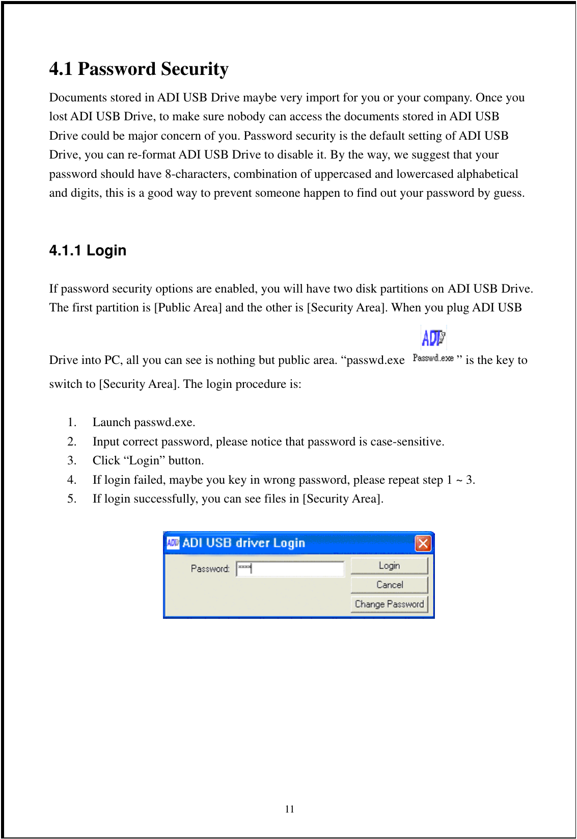 4.1 Password Security Documents stored in ADI USB Drive maybe very import for you or your company. Once you lost ADI USB Drive, to make sure nobody can access the documents stored in ADI USB Drive could be major concern of you. Password security is the default setting of ADI USB Drive, you can re-format ADI USB Drive to disable it. By the way, we suggest that your password should have 8-characters, combination of uppercased and lowercased alphabetical and digits, this is a good way to prevent someone happen to find out your password by guess.  4.1.1 Login   If password security options are enabled, you will have two disk partitions on ADI USB Drive. The first partition is [Public Area] and the other is [Security Area]. When you plug ADI USB Drive into PC, all you can see is nothing but public area. “passwd.exe  ” is the key to switch to [Security Area]. The login procedure is:  1. Launch passwd.exe. 2.  Input correct password, please notice that password is case-sensitive. 3.  Click “Login” button. 4.  If login failed, maybe you key in wrong password, please repeat step 1 ~ 3. 5.  If login successfully, you can see files in [Security Area].         11 