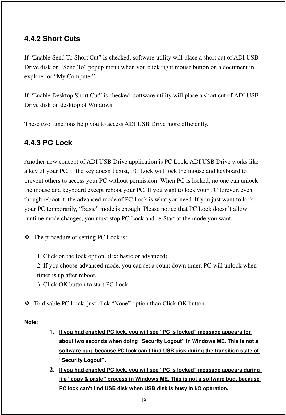 4.4.2 Short Cuts If “Enable Send To Short Cut” is checked, software utility will place a short cut of ADI USB Drive disk on “Send To” popup menu when you click right mouse button on a document in explorer or “My Computer”.  If “Enable Desktop Short Cut” is checked, software utility will place a short cut of ADI USB Drive disk on desktop of Windows.  These two functions help you to access ADI USB Drive more efficiently. 4.4.3 PC Lock Another new concept of ADI USB Drive application is PC Lock. ADI USB Drive works like a key of your PC, if the key doesn’t exist, PC Lock will lock the mouse and keyboard to prevent others to access your PC without permission. When PC is locked, no one can unlock the mouse and keyboard except reboot your PC. If you want to lock your PC forever, even though reboot it, the advanced mode of PC Lock is what you need. If you just want to lock your PC temporarily, “Basic” mode is enough. Please notice that PC Lock doesn’t allow runtime mode changes, you must stop PC Lock and re-Start at the mode you want.   The procedure of setting PC Lock is:    1. Click on the lock option. (Ex: basic or advanced) 2. If you choose advanced mode, you can set a count down timer, PC will unlock when timer is up after reboot. 3. Click OK button to start PC Lock.   To disable PC Lock, just click “None” option than Click OK button.  Note:   1.  If you had enabled PC lock, you will see “PC is locked” message appears for about two seconds when doing “Security Logout” in Windows ME. This is not a software bug, because PC lock can’t find USB disk during the transition state of “Security Logout”.  192.  If you had enabled PC lock, you will see “PC is locked” message appears during file “copy &amp; paste” process in Windows ME. This is not a software bug, because PC lock can’t find USB disk when USB disk is busy in I/O operation. 
