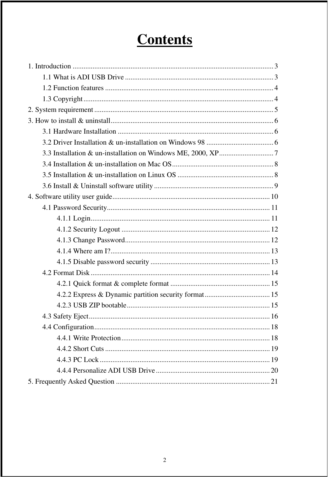 Contents  1. Introduction ...............................................................................................................3 1.1 What is ADI USB Drive ..................................................................................3 1.2 Function features ............................................................................................. 4 1.3 Copyright.........................................................................................................4 2. System requirement................................................................................................... 5 3. How to install &amp; uninstall..........................................................................................6 3.1 Hardware Installation ......................................................................................6 3.2 Driver Installation &amp; un-installation on Windows 98 .....................................6 3.3 Installation &amp; un-installation on Windows ME, 2000, XP..............................7 3.4 Installation &amp; un-installation on Mac OS........................................................8 3.5 Installation &amp; un-installation on Linux OS ..................................................... 8 3.6 Install &amp; Uninstall software utility..................................................................9 4. Software utility user guide.......................................................................................10 4.1 Password Security.......................................................................................... 11 4.1.1 Login................................................................................................... 11 4.1.2 Security Logout .................................................................................. 12 4.1.3 Change Password................................................................................12 4.1.4 Where am I?........................................................................................13 4.1.5 Disable password security ..................................................................13 4.2 Format Disk................................................................................................... 14 4.2.1 Quick format &amp; complete format ....................................................... 15 4.2.2 Express &amp; Dynamic partition security format....................................15 4.2.3 USB ZIP bootable...............................................................................15 4.3 Safety Eject....................................................................................................16 4.4 Configuration.................................................................................................18 4.4.1 Write Protection.................................................................................. 18 4.4.2 Short Cuts ...........................................................................................19 4.4.3 PC Lock.............................................................................................. 19 4.4.4 Personalize ADI USB Drive...............................................................20 5. Frequently Asked Question .....................................................................................21       2 