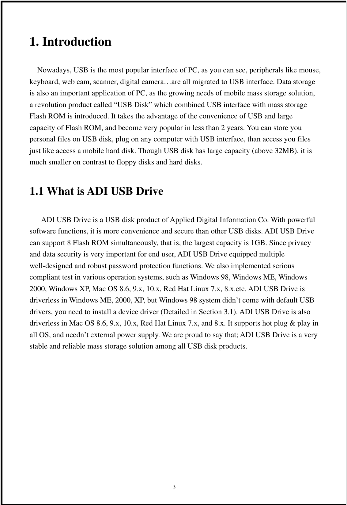 1. Introduction      Nowadays, USB is the most popular interface of PC, as you can see, peripherals like mouse, keyboard, web cam, scanner, digital camera…are all migrated to USB interface. Data storage is also an important application of PC, as the growing needs of mobile mass storage solution, a revolution product called “USB Disk” which combined USB interface with mass storage Flash ROM is introduced. It takes the advantage of the convenience of USB and large capacity of Flash ROM, and become very popular in less than 2 years. You can store you personal files on USB disk, plug on any computer with USB interface, than access you files just like access a mobile hard disk. Though USB disk has large capacity (above 32MB), it is much smaller on contrast to floppy disks and hard disks.  1.1 What is ADI USB Drive           ADI USB Drive is a USB disk product of Applied Digital Information Co. With powerful software functions, it is more convenience and secure than other USB disks. ADI USB Drive can support 8 Flash ROM simultaneously, that is, the largest capacity is 1GB. Since privacy and data security is very important for end user, ADI USB Drive equipped multiple well-designed and robust password protection functions. We also implemented serious compliant test in various operation systems, such as Windows 98, Windows ME, Windows 2000, Windows XP, Mac OS 8.6, 9.x, 10.x, Red Hat Linux 7.x, 8.x.etc. ADI USB Drive is driverless in Windows ME, 2000, XP, but Windows 98 system didn’t come with default USB drivers, you need to install a device driver (Detailed in Section 3.1). ADI USB Drive is also driverless in Mac OS 8.6, 9.x, 10.x, Red Hat Linux 7.x, and 8.x. It supports hot plug &amp; play in all OS, and needn’t external power supply. We are proud to say that; ADI USB Drive is a very stable and reliable mass storage solution among all USB disk products.          3 