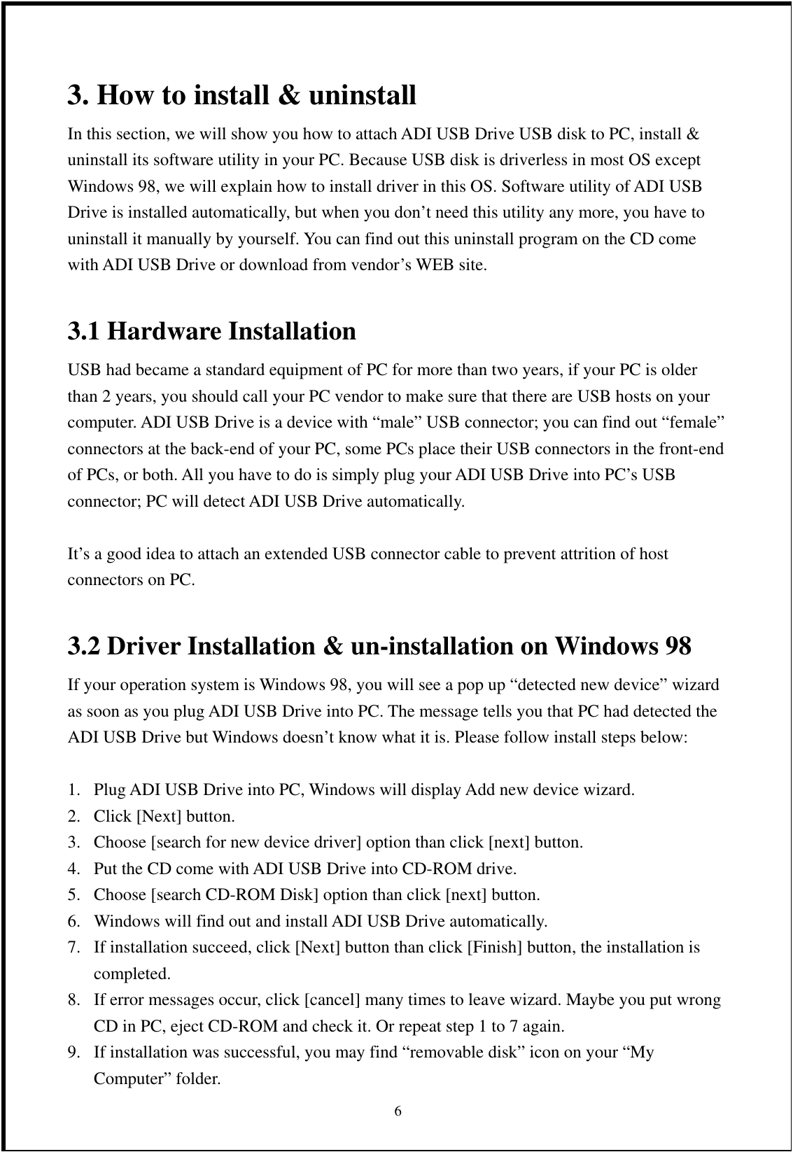 3. How to install &amp; uninstall   In this section, we will show you how to attach ADI USB Drive USB disk to PC, install &amp; uninstall its software utility in your PC. Because USB disk is driverless in most OS except Windows 98, we will explain how to install driver in this OS. Software utility of ADI USB Drive is installed automatically, but when you don’t need this utility any more, you have to uninstall it manually by yourself. You can find out this uninstall program on the CD come with ADI USB Drive or download from vendor’s WEB site.  3.1 Hardware Installation USB had became a standard equipment of PC for more than two years, if your PC is older than 2 years, you should call your PC vendor to make sure that there are USB hosts on your computer. ADI USB Drive is a device with “male” USB connector; you can find out “female” connectors at the back-end of your PC, some PCs place their USB connectors in the front-end of PCs, or both. All you have to do is simply plug your ADI USB Drive into PC’s USB connector; PC will detect ADI USB Drive automatically.    It’s a good idea to attach an extended USB connector cable to prevent attrition of host connectors on PC.  3.2 Driver Installation &amp; un-installation on Windows 98   If your operation system is Windows 98, you will see a pop up “detected new device” wizard as soon as you plug ADI USB Drive into PC. The message tells you that PC had detected the ADI USB Drive but Windows doesn’t know what it is. Please follow install steps below:  1.  Plug ADI USB Drive into PC, Windows will display Add new device wizard. 2.  Click [Next] button. 3.  Choose [search for new device driver] option than click [next] button. 4.  Put the CD come with ADI USB Drive into CD-ROM drive. 5.  Choose [search CD-ROM Disk] option than click [next] button. 6.  Windows will find out and install ADI USB Drive automatically. 7.  If installation succeed, click [Next] button than click [Finish] button, the installation is completed. 8.  If error messages occur, click [cancel] many times to leave wizard. Maybe you put wrong CD in PC, eject CD-ROM and check it. Or repeat step 1 to 7 again.  69.  If installation was successful, you may find “removable disk” icon on your “My Computer” folder. 