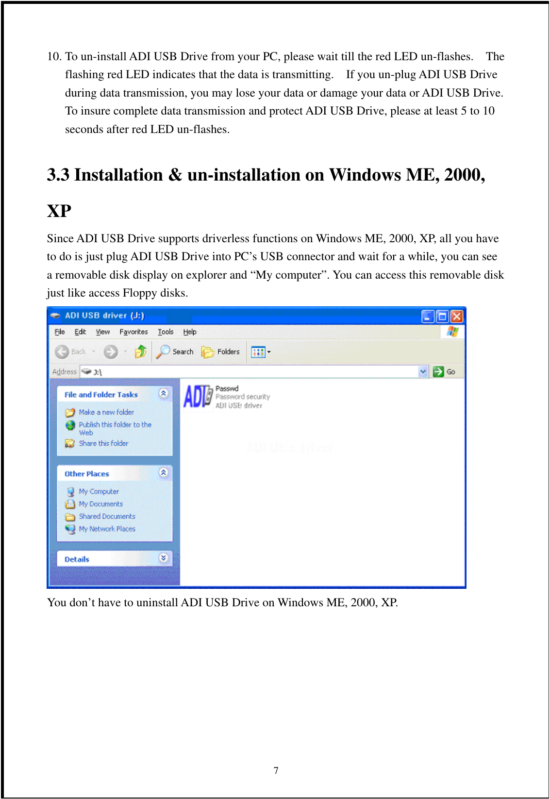 10. To un-install ADI USB Drive from your PC, please wait till the red LED un-flashes.    The flashing red LED indicates that the data is transmitting.    If you un-plug ADI USB Drive during data transmission, you may lose your data or damage your data or ADI USB Drive.   To insure complete data transmission and protect ADI USB Drive, please at least 5 to 10 seconds after red LED un-flashes.  3.3 Installation &amp; un-installation on Windows ME, 2000, XP  Since ADI USB Drive supports driverless functions on Windows ME, 2000, XP, all you have to do is just plug ADI USB Drive into PC’s USB connector and wait for a while, you can see a removable disk display on explorer and “My computer”. You can access this removable disk just like access Floppy disks.    You don’t have to uninstall ADI USB Drive on Windows ME, 2000, XP.       7 