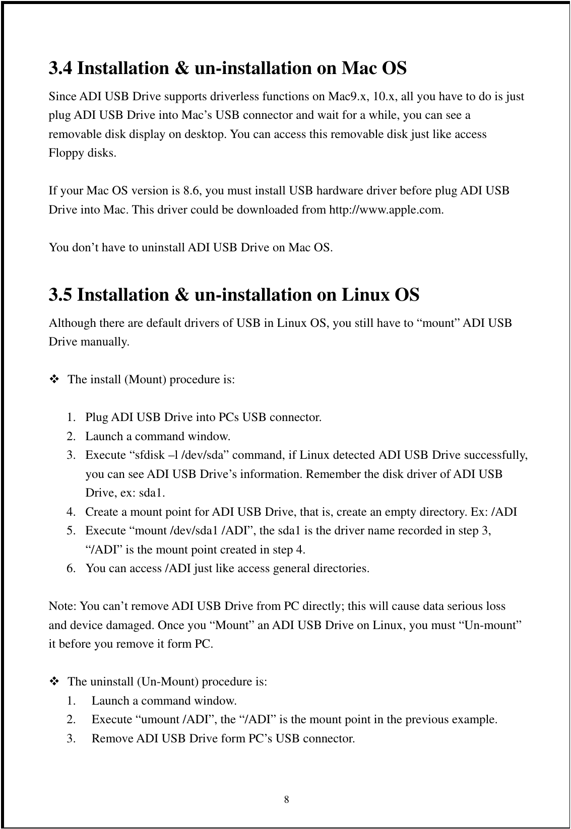 3.4 Installation &amp; un-installation on Mac OS Since ADI USB Drive supports driverless functions on Mac9.x, 10.x, all you have to do is just plug ADI USB Drive into Mac’s USB connector and wait for a while, you can see a removable disk display on desktop. You can access this removable disk just like access Floppy disks.  If your Mac OS version is 8.6, you must install USB hardware driver before plug ADI USB Drive into Mac. This driver could be downloaded from http://www.apple.com.  You don’t have to uninstall ADI USB Drive on Mac OS.  3.5 Installation &amp; un-installation on Linux OS Although there are default drivers of USB in Linux OS, you still have to “mount” ADI USB Drive manually.     The install (Mount) procedure is:  1.  Plug ADI USB Drive into PCs USB connector. 2.  Launch a command window. 3.  Execute “sfdisk –l /dev/sda” command, if Linux detected ADI USB Drive successfully, you can see ADI USB Drive’s information. Remember the disk driver of ADI USB Drive, ex: sda1. 4.  Create a mount point for ADI USB Drive, that is, create an empty directory. Ex: /ADI 5.  Execute “mount /dev/sda1 /ADI”, the sda1 is the driver name recorded in step 3, “/ADI” is the mount point created in step 4. 6.  You can access /ADI just like access general directories.  Note: You can’t remove ADI USB Drive from PC directly; this will cause data serious loss and device damaged. Once you “Mount” an ADI USB Drive on Linux, you must “Un-mount” it before you remove it form PC.   The uninstall (Un-Mount) procedure is: 1.  Launch a command window. 2.  Execute “umount /ADI”, the “/ADI” is the mount point in the previous example. 3.  Remove ADI USB Drive form PC’s USB connector.  8 
