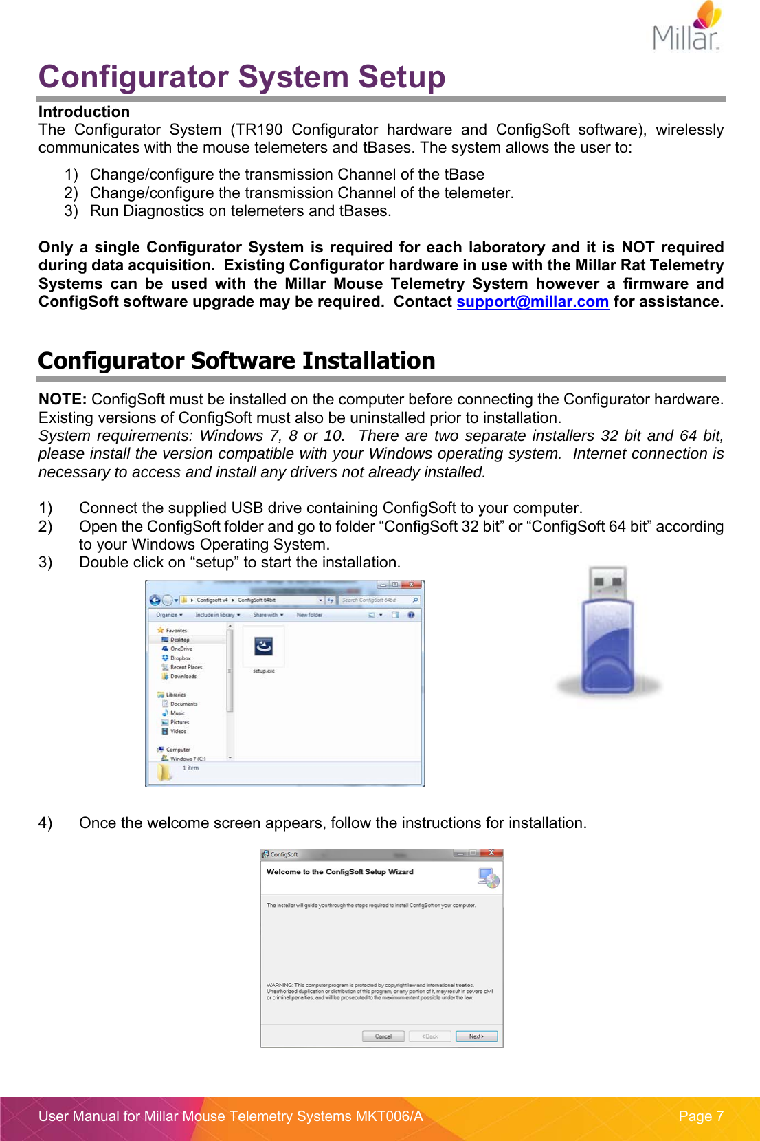  User Manual for Millar Mouse Telemetry Systems MKT006/A  Page 7 Configurator System Setup Introduction The  Configurator  System  (TR190  Configurator  hardware  and  ConfigSoft  software),  wirelessly communicates with the mouse telemeters and tBases. The system allows the user to: 1)  Change/configure the transmission Channel of the tBase  2)  Change/configure the transmission Channel of the telemeter. 3)  Run Diagnostics on telemeters and tBases.  Only a  single Configurator  System is  required  for  each laboratory  and  it is  NOT  required during data acquisition.  Existing Configurator hardware in use with the Millar Rat Telemetry Systems  can  be  used  with  the  Millar  Mouse  Telemetry  System  however  a  firmware  and ConfigSoft software upgrade may be required.  Contact support@millar.com for assistance.  Configurator Software Installation NOTE: ConfigSoft must be installed on the computer before connecting the Configurator hardware.  Existing versions of ConfigSoft must also be uninstalled prior to installation. System requirements: Windows 7, 8 or 10.  There are two separate installers 32 bit and 64 bit, please install the version compatible with your Windows operating system.  Internet connection is necessary to access and install any drivers not already installed.  1)  Connect the supplied USB drive containing ConfigSoft to your computer. 2)  Open the ConfigSoft folder and go to folder “ConfigSoft 32 bit” or “ConfigSoft 64 bit” according to your Windows Operating System. 3)  Double click on “setup” to start the installation.    4)  Once the welcome screen appears, follow the instructions for installation.  