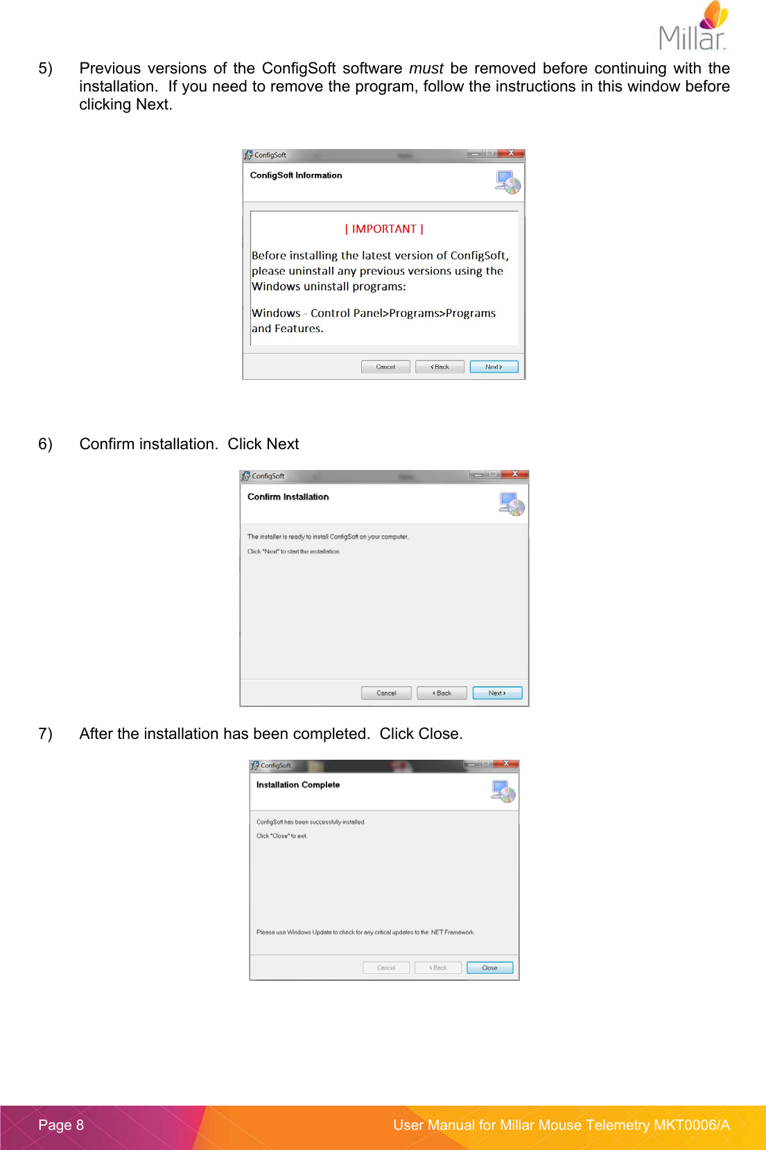  Page 8  User Manual for Millar Mouse Telemetry MKT0006/A 5)  Previous  versions  of  the  ConfigSoft  software  must  be  removed  before  continuing  with  the installation.  If you need to remove the program, follow the instructions in this window before clicking Next.      6)  Confirm installation.  Click Next   7)  After the installation has been completed.  Click Close.   