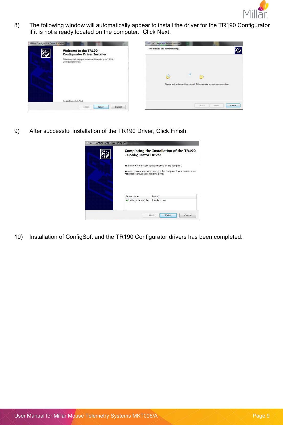  User Manual for Millar Mouse Telemetry Systems MKT006/A  Page 9 8)  The following window will automatically appear to install the driver for the TR190 Configurator if it is not already located on the computer.  Click Next.    9)  After successful installation of the TR190 Driver, Click Finish.   10)  Installation of ConfigSoft and the TR190 Configurator drivers has been completed.    