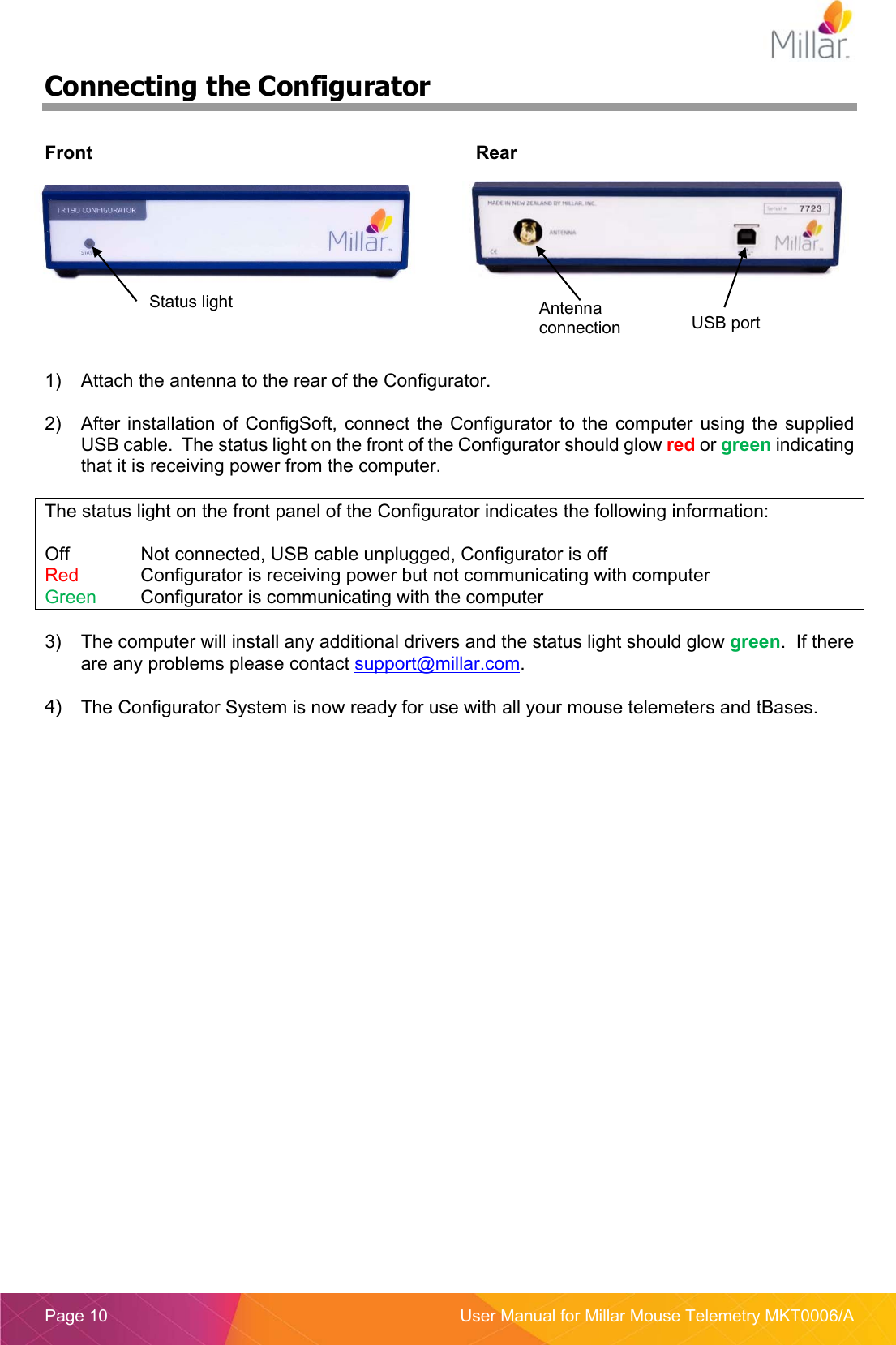  Page 10  User Manual for Millar Mouse Telemetry MKT0006/A Connecting the Configurator  Front  Rear     1)  Attach the antenna to the rear of the Configurator.  2)  After installation  of  ConfigSoft,  connect  the Configurator  to  the  computer using  the supplied USB cable.  The status light on the front of the Configurator should glow red or green indicating that it is receiving power from the computer.  The status light on the front panel of the Configurator indicates the following information:  Off    Not connected, USB cable unplugged, Configurator is off Red   Configurator is receiving power but not communicating with computer Green  Configurator is communicating with the computer  3)  The computer will install any additional drivers and the status light should glow green.  If there are any problems please contact support@millar.com.  4)  The Configurator System is now ready for use with all your mouse telemeters and tBases.   Status light  Antenna connection  USB port 