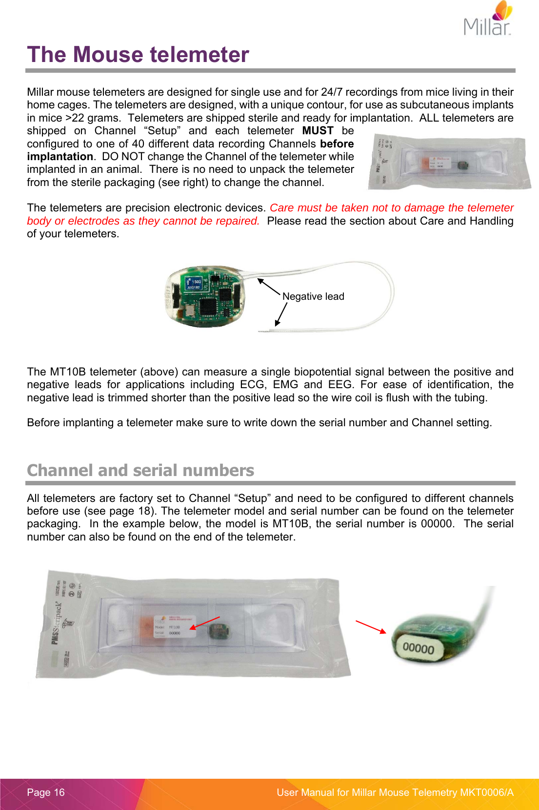  Page 16  User Manual for Millar Mouse Telemetry MKT0006/A The Mouse telemeter  Millar mouse telemeters are designed for single use and for 24/7 recordings from mice living in their home cages. The telemeters are designed, with a unique contour, for use as subcutaneous implants in mice &gt;22 grams.  Telemeters are shipped sterile and ready for implantation.  ALL telemeters are shipped  on  Channel  “Setup”  and  each  telemeter  MUST  be configured to one of 40 different data recording Channels before implantation.  DO NOT change the Channel of the telemeter while implanted in an animal.  There is no need to unpack the telemeter from the sterile packaging (see right) to change the channel.    The telemeters are precision electronic devices. Care must be taken not to damage the telemeter body or electrodes as they cannot be repaired.  Please read the section about Care and Handling of your telemeters.      The MT10B telemeter (above) can measure a single biopotential signal between the positive and negative  leads  for  applications  including  ECG,  EMG  and  EEG.  For  ease  of  identification,  the negative lead is trimmed shorter than the positive lead so the wire coil is flush with the tubing. Before implanting a telemeter make sure to write down the serial number and Channel setting.  Channel and serial numbers All telemeters are factory set to Channel “Setup” and need to be configured to different channels before use (see page 18). The telemeter model and serial number can be found on the telemeter packaging.  In the  example below, the model is MT10B, the serial number is 00000.  The serial number can also be found on the end of the telemeter.     Negative lead 