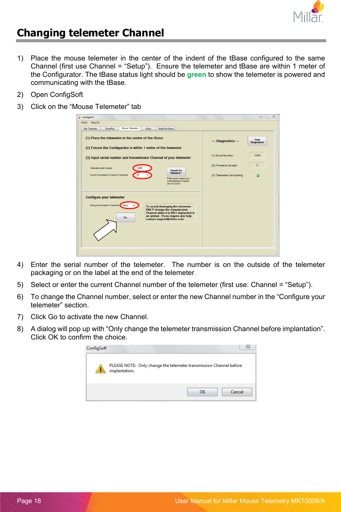  Page 18  User Manual for Millar Mouse Telemetry MKT0006/A Changing telemeter Channel  1)  Place  the  mouse  telemeter  in  the  center  of  the  indent  of  the  tBase  configured  to the  same Channel (first use Channel = “Setup”).  Ensure the telemeter and tBase are within 1 meter of the Configurator. The tBase status light should be green to show the telemeter is powered and communicating with the tBase. 2)  Open ConfigSoft 3)  Click on the “Mouse Telemeter” tab  4)  Enter  the  serial  number  of  the  telemeter.    The  number  is  on  the  outside  of  the  telemeter packaging or on the label at the end of the telemeter.  5)  Select or enter the current Channel number of the telemeter (first use: Channel = “Setup”). 6)  To change the Channel number, select or enter the new Channel number in the “Configure your telemeter” section. 7)  Click Go to activate the new Channel. 8)  A dialog will pop up with “Only change the telemeter transmission Channel before implantation”. Click OK to confirm the choice.     