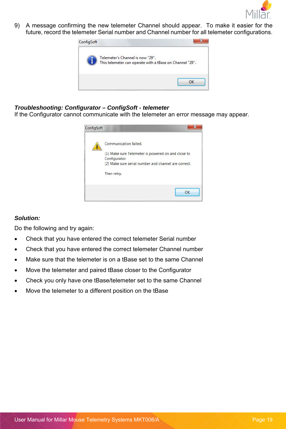 User Manual for Millar Mouse Telemetry Systems MKT006/A  Page 19 9)  A message confirming the new telemeter Channel should appear.  To make it easier for the future, record the telemeter Serial number and Channel number for all telemeter configurations.    Troubleshooting: Configurator – ConfigSoft - telemeter If the Configurator cannot communicate with the telemeter an error message may appear.    Solution:  Do the following and try again:   Check that you have entered the correct telemeter Serial number   Check that you have entered the correct telemeter Channel number   Make sure that the telemeter is on a tBase set to the same Channel   Move the telemeter and paired tBase closer to the Configurator   Check you only have one tBase/telemeter set to the same Channel   Move the telemeter to a different position on the tBase   