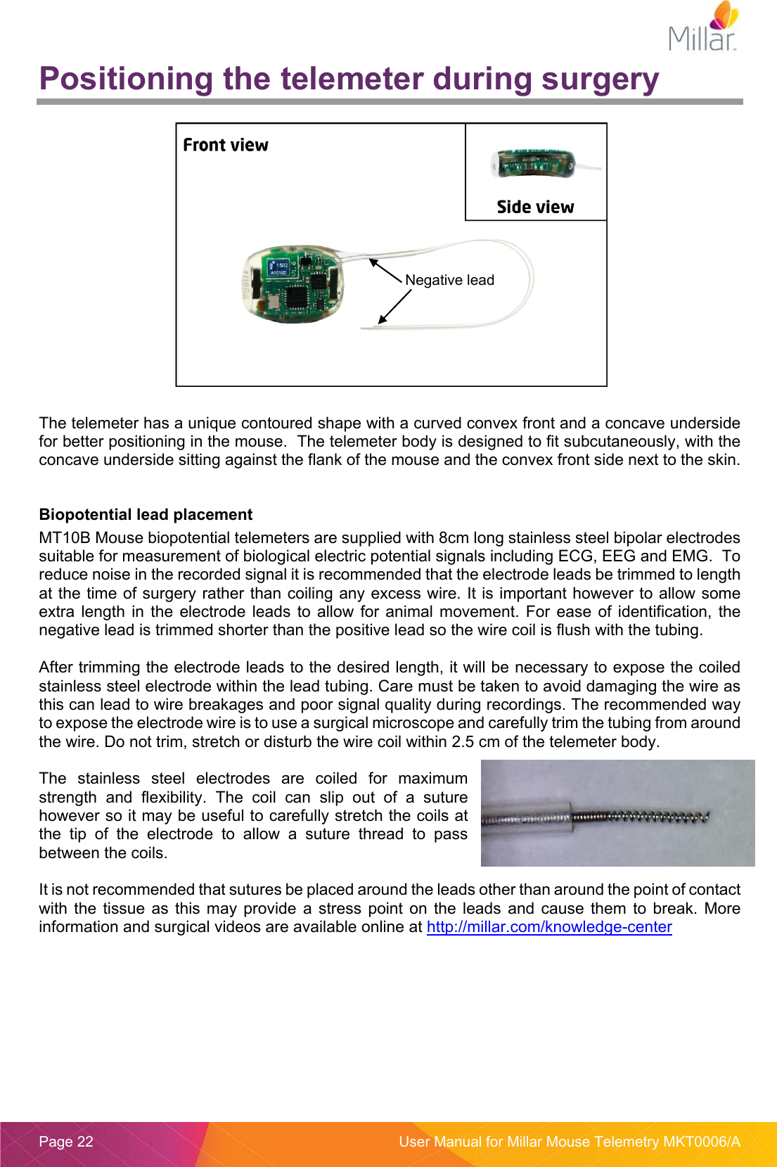  Page 22  User Manual for Millar Mouse Telemetry MKT0006/A Positioning the telemeter during surgery   The telemeter has a unique contoured shape with a curved convex front and a concave underside for better positioning in the mouse.  The telemeter body is designed to fit subcutaneously, with the concave underside sitting against the flank of the mouse and the convex front side next to the skin.  Biopotential lead placement MT10B Mouse biopotential telemeters are supplied with 8cm long stainless steel bipolar electrodes suitable for measurement of biological electric potential signals including ECG, EEG and EMG.  To reduce noise in the recorded signal it is recommended that the electrode leads be trimmed to length at the time of surgery rather than coiling any excess wire. It is important however to allow some extra  length  in  the  electrode leads  to  allow for  animal  movement.  For  ease  of  identification,  the negative lead is trimmed shorter than the positive lead so the wire coil is flush with the tubing.  After trimming the electrode leads to the desired length, it will be necessary to expose the coiled stainless steel electrode within the lead tubing. Care must be taken to avoid damaging the wire as this can lead to wire breakages and poor signal quality during recordings. The recommended way to expose the electrode wire is to use a surgical microscope and carefully trim the tubing from around the wire. Do not trim, stretch or disturb the wire coil within 2.5 cm of the telemeter body.  The  stainless  steel  electrodes  are  coiled  for  maximum strength  and  flexibility.  The  coil  can  slip  out  of  a  suture however so it may be useful to carefully stretch the coils at the  tip  of  the  electrode  to  allow  a  suture  thread  to  pass between the coils.   It is not recommended that sutures be placed around the leads other than around the point of contact with  the  tissue  as  this may  provide a  stress point  on  the  leads  and cause  them  to  break.  More information and surgical videos are available online at http://millar.com/knowledge-center Negative lead 