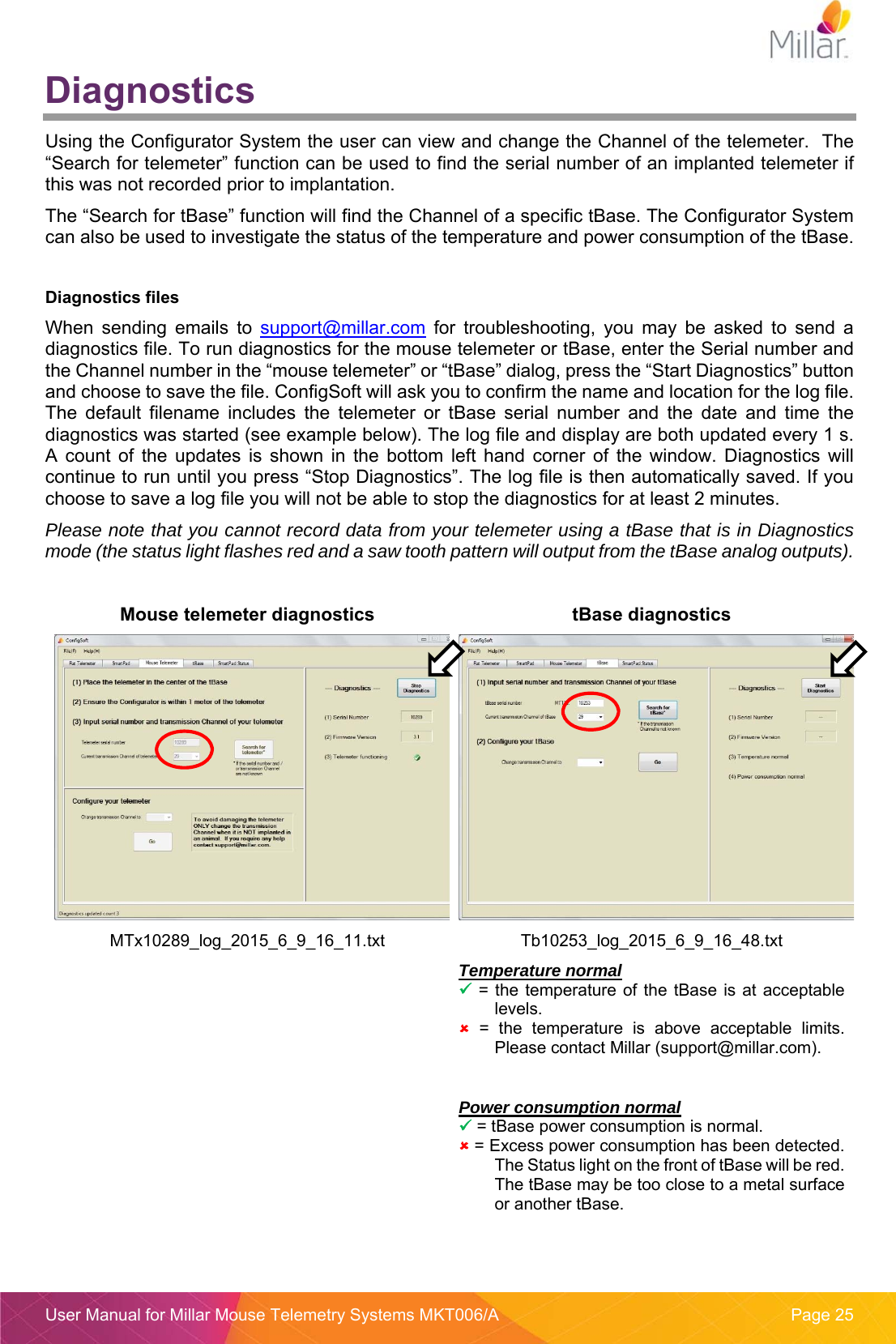  User Manual for Millar Mouse Telemetry Systems MKT006/A  Page 25 Diagnostics Using the Configurator System the user can view and change the Channel of the telemeter.  The “Search for telemeter” function can be used to find the serial number of an implanted telemeter if this was not recorded prior to implantation.   The “Search for tBase” function will find the Channel of a specific tBase. The Configurator System can also be used to investigate the status of the temperature and power consumption of the tBase.  Diagnostics files When  sending  emails  to  support@millar.com  for  troubleshooting,  you  may  be  asked  to  send  a diagnostics file. To run diagnostics for the mouse telemeter or tBase, enter the Serial number and the Channel number in the “mouse telemeter” or “tBase” dialog, press the “Start Diagnostics” button and choose to save the file. ConfigSoft will ask you to confirm the name and location for the log file. The  default  filename  includes  the  telemeter  or  tBase  serial  number  and  the  date  and  time  the diagnostics was started (see example below). The log file and display are both updated every 1 s. A  count  of  the  updates  is  shown  in  the  bottom  left  hand  corner  of  the  window.  Diagnostics  will continue to run until you press “Stop Diagnostics”. The log file is then automatically saved. If you choose to save a log file you will not be able to stop the diagnostics for at least 2 minutes.   Please note that you cannot record data from your telemeter using a tBase that is in Diagnostics mode (the status light flashes red and a saw tooth pattern will output from the tBase analog outputs).  Mouse telemeter diagnostics  tBase diagnostics MTx10289_log_2015_6_9_16_11.txt Tb10253_log_2015_6_9_16_48.txt  Temperature normal  = the  temperature  of the tBase  is at acceptable levels.  =  the  temperature  is  above  acceptable  limits.  Please contact Millar (support@millar.com).  Power consumption normal  = tBase power consumption is normal.  = Excess power consumption has been detected.  The Status light on the front of tBase will be red.  The tBase may be too close to a metal surface or another tBase.   