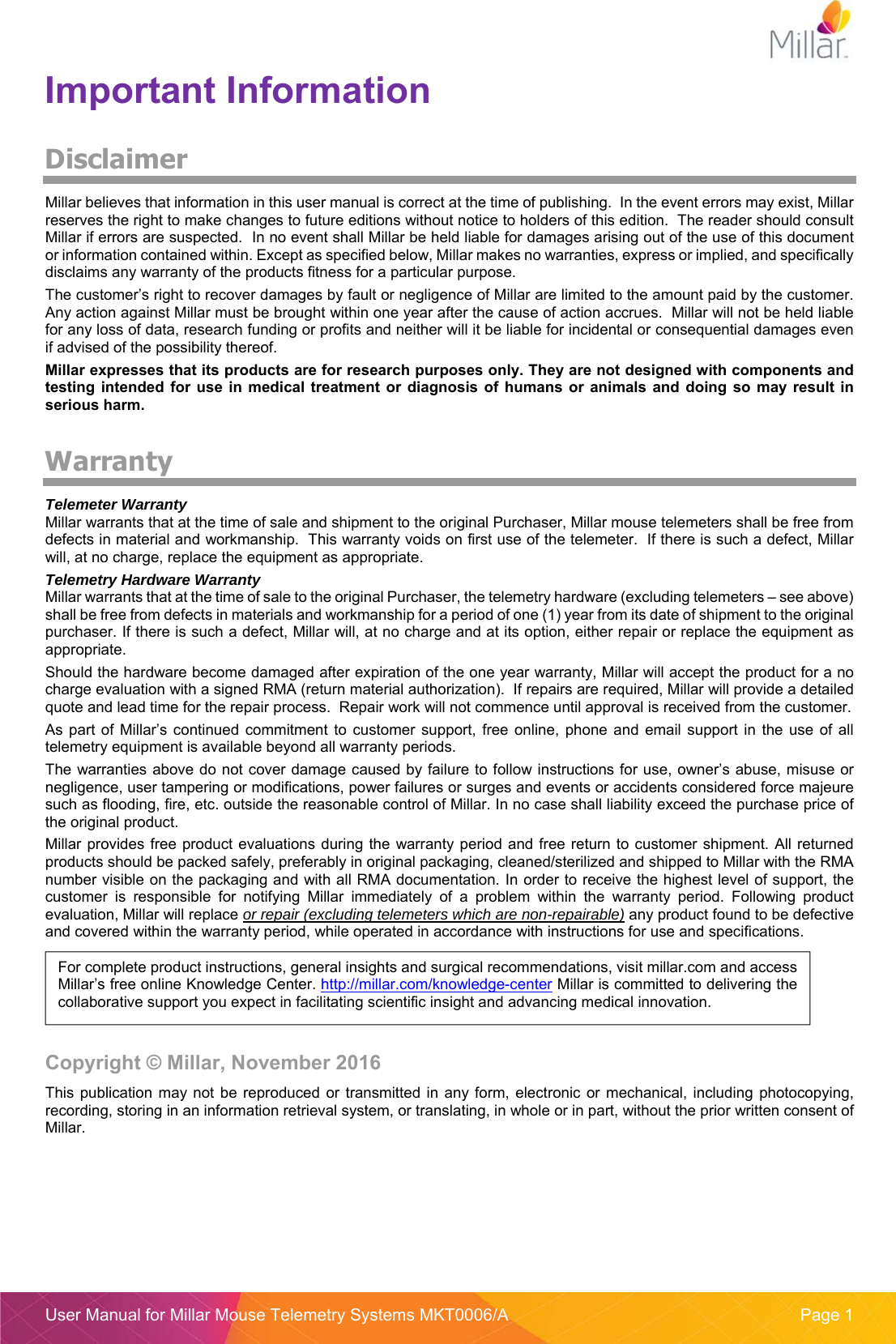 User Manual for Millar Mouse Telemetry Systems MKT0006/A  Page 1 Important Information Disclaimer Millar believes that information in this user manual is correct at the time of publishing.  In the event errors may exist, Millar reserves the right to make changes to future editions without notice to holders of this edition.  The reader should consult Millar if errors are suspected.  In no event shall Millar be held liable for damages arising out of the use of this document or information contained within. Except as specified below, Millar makes no warranties, express or implied, and specifically disclaims any warranty of the products fitness for a particular purpose. The customer’s right to recover damages by fault or negligence of Millar are limited to the amount paid by the customer. Any action against Millar must be brought within one year after the cause of action accrues.  Millar will not be held liable for any loss of data, research funding or profits and neither will it be liable for incidental or consequential damages even if advised of the possibility thereof. Millar expresses that its products are for research purposes only. They are not designed with components and testing  intended  for  use  in medical treatment  or diagnosis  of humans  or  animals  and  doing  so  may result  in serious harm. Warranty Telemeter Warranty Millar warrants that at the time of sale and shipment to the original Purchaser, Millar mouse telemeters shall be free from defects in material and workmanship.  This warranty voids on first use of the telemeter.  If there is such a defect, Millar will, at no charge, replace the equipment as appropriate.   Telemetry Hardware Warranty Millar warrants that at the time of sale to the original Purchaser, the telemetry hardware (excluding telemeters – see above) shall be free from defects in materials and workmanship for a period of one (1) year from its date of shipment to the original purchaser. If there is such a defect, Millar will, at no charge and at its option, either repair or replace the equipment as appropriate.   Should the hardware become damaged after expiration of the one year warranty, Millar will accept the product for a no charge evaluation with a signed RMA (return material authorization).  If repairs are required, Millar will provide a detailed quote and lead time for the repair process.  Repair work will not commence until approval is received from the customer.  As  part  of  Millar’s  continued  commitment  to  customer  support,  free  online, phone  and  email  support  in  the  use  of  all telemetry equipment is available beyond all warranty periods. The warranties above do not cover damage caused by failure to follow instructions for use, owner’s abuse, misuse or negligence, user tampering or modifications, power failures or surges and events or accidents considered force majeure such as flooding, fire, etc. outside the reasonable control of Millar. In no case shall liability exceed the purchase price of the original product. Millar provides free product evaluations during the  warranty period and free  return  to customer shipment. All  returned products should be packed safely, preferably in original packaging, cleaned/sterilized and shipped to Millar with the RMA number visible on the packaging and with all RMA documentation. In order to receive the highest level of support, the customer  is  responsible  for  notifying  Millar  immediately  of  a  problem  within  the  warranty  period.  Following  product evaluation, Millar will replace or repair (excluding telemeters which are non-repairable) any product found to be defective and covered within the warranty period, while operated in accordance with instructions for use and specifications. Copyright © Millar, November 2016 This  publication  may not  be  reproduced  or  transmitted in  any  form, electronic or  mechanical,  including photocopying, recording, storing in an information retrieval system, or translating, in whole or in part, without the prior written consent of Millar. For complete product instructions, general insights and surgical recommendations, visit millar.com and access Millar’s free online Knowledge Center. http://millar.com/knowledge-center Millar is committed to delivering the collaborative support you expect in facilitating scientific insight and advancing medical innovation.  