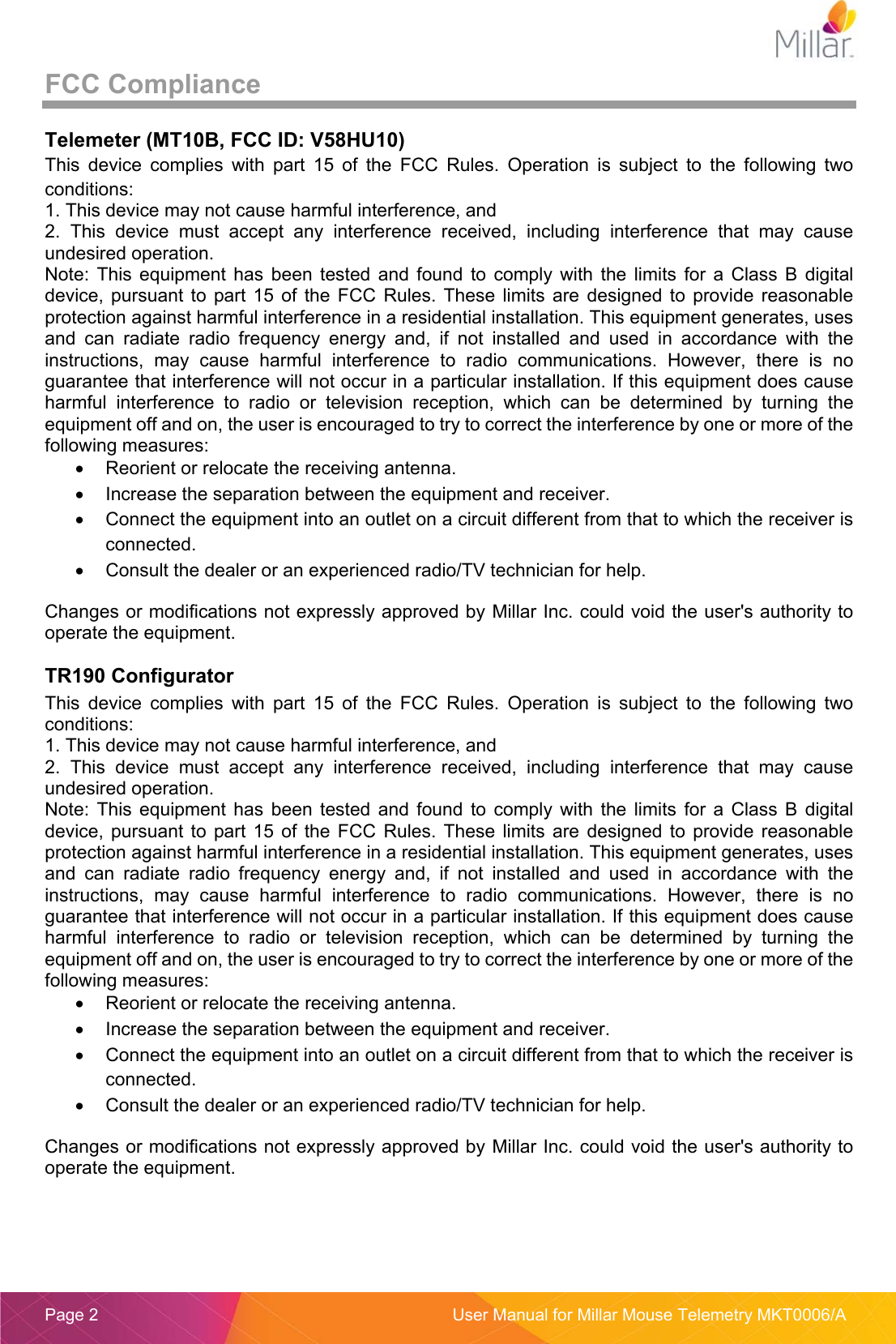 Page 2  User Manual for Millar Mouse Telemetry MKT0006/A FCC Compliance Telemeter (MT10B, FCC ID: V58HU10) This device complies with part 15 of the FCC Rules. Operation is subject to the following two conditions: 1. This device may not cause harmful interference, and2. This  device  must  accept  any  interference  received,  including  interference  that  may  causeundesired operation. Note:  This  equipment  has  been  tested and  found to  comply with  the  limits  for  a  Class  B  digital device,  pursuant  to  part  15 of  the FCC  Rules. These  limits are  designed to  provide  reasonable protection against harmful interference in a residential installation. This equipment generates, uses and  can  radiate  radio  frequency  energy  and,  if  not  installed  and  used  in  accordance  with  the instructions,  may  cause  harmful  interference  to  radio  communications.  However,  there  is  no guarantee that interference will not occur in a particular installation. If this equipment does cause harmful  interference  to  radio  or  television  reception,  which  can  be  determined  by  turning  the equipment off and on, the user is encouraged to try to correct the interference by one or more of the following measures: Reorient or relocate the receiving antenna.Increase the separation between the equipment and receiver.Connect the equipment into an outlet on a circuit different from that to which the receiver isconnected.Consult the dealer or an experienced radio/TV technician for help.Changes or modifications not expressly approved by Millar Inc. could void the user&apos;s authority to operate the equipment. TR190 Configurator This  device  complies  with  part  15  of  the  FCC  Rules.  Operation  is  subject  to  the  following  two conditions: 1. This device may not cause harmful interference, and2. This  device  must  accept  any  interference  received,  including  interference  that  may  causeundesired operation. Note:  This  equipment  has  been  tested and  found to  comply with  the  limits  for  a  Class  B  digital device,  pursuant  to  part  15 of  the FCC  Rules. These  limits are  designed to  provide  reasonable protection against harmful interference in a residential installation. This equipment generates, uses and  can  radiate  radio  frequency  energy  and,  if  not  installed  and  used  in  accordance  with  the instructions,  may  cause  harmful  interference  to  radio  communications.  However,  there  is  no guarantee that interference will not occur in a particular installation. If this equipment does cause harmful  interference  to  radio  or  television  reception,  which  can  be  determined  by  turning  the equipment off and on, the user is encouraged to try to correct the interference by one or more of the following measures: Reorient or relocate the receiving antenna.Increase the separation between the equipment and receiver.Connect the equipment into an outlet on a circuit different from that to which the receiver isconnected.Consult the dealer or an experienced radio/TV technician for help.Changes or modifications not expressly approved by Millar Inc. could void the user&apos;s authority to operate the equipment. 