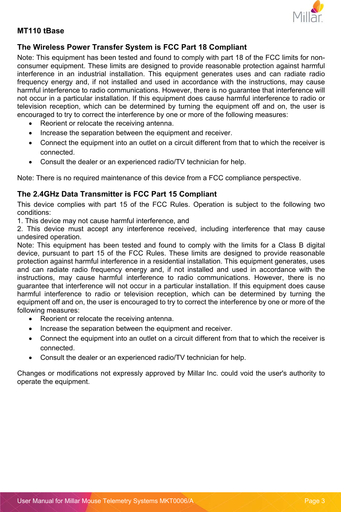  User Manual for Millar Mouse Telemetry Systems MKT0006/A  Page 3 MT110 tBase The Wireless Power Transfer System is FCC Part 18 Compliant Note: This equipment has been tested and found to comply with part 18 of the FCC limits for non-consumer equipment. These limits are designed to provide reasonable protection against harmful interference  in  an  industrial  installation.  This  equipment  generates  uses  and  can  radiate  radio frequency  energy  and,  if  not  installed  and used  in  accordance  with  the  instructions,  may  cause harmful interference to radio communications. However, there is no guarantee that interference will not occur in a particular installation. If this equipment does cause harmful interference to radio or television  reception,  which  can  be  determined  by  turning  the  equipment  off  and  on,  the  user  is encouraged to try to correct the interference by one or more of the following measures:   Reorient or relocate the receiving antenna.   Increase the separation between the equipment and receiver.   Connect the equipment into an outlet on a circuit different from that to which the receiver is connected.   Consult the dealer or an experienced radio/TV technician for help. Note: There is no required maintenance of this device from a FCC compliance perspective. The 2.4GHz Data Transmitter is FCC Part 15 Compliant This  device  complies  with  part  15  of  the  FCC  Rules.  Operation  is  subject  to  the  following  two conditions: 1. This device may not cause harmful interference, and 2.  This  device  must  accept  any  interference  received,  including  interference  that  may  cause undesired operation. Note:  This  equipment  has  been  tested and  found to  comply with  the  limits  for  a  Class  B  digital device,  pursuant  to  part  15 of  the FCC  Rules. These  limits are  designed to  provide  reasonable protection against harmful interference in a residential installation. This equipment generates, uses and  can  radiate  radio  frequency  energy  and,  if  not  installed  and  used  in  accordance  with  the instructions,  may  cause  harmful  interference  to  radio  communications.  However,  there  is  no guarantee that interference will not occur in a particular installation. If this equipment does cause harmful  interference  to  radio  or  television  reception,  which  can  be  determined  by  turning  the equipment off and on, the user is encouraged to try to correct the interference by one or more of the following measures:   Reorient or relocate the receiving antenna.   Increase the separation between the equipment and receiver.   Connect the equipment into an outlet on a circuit different from that to which the receiver is connected.   Consult the dealer or an experienced radio/TV technician for help. Changes or modifications not expressly approved by Millar Inc. could void the user&apos;s authority to operate the equipment.   