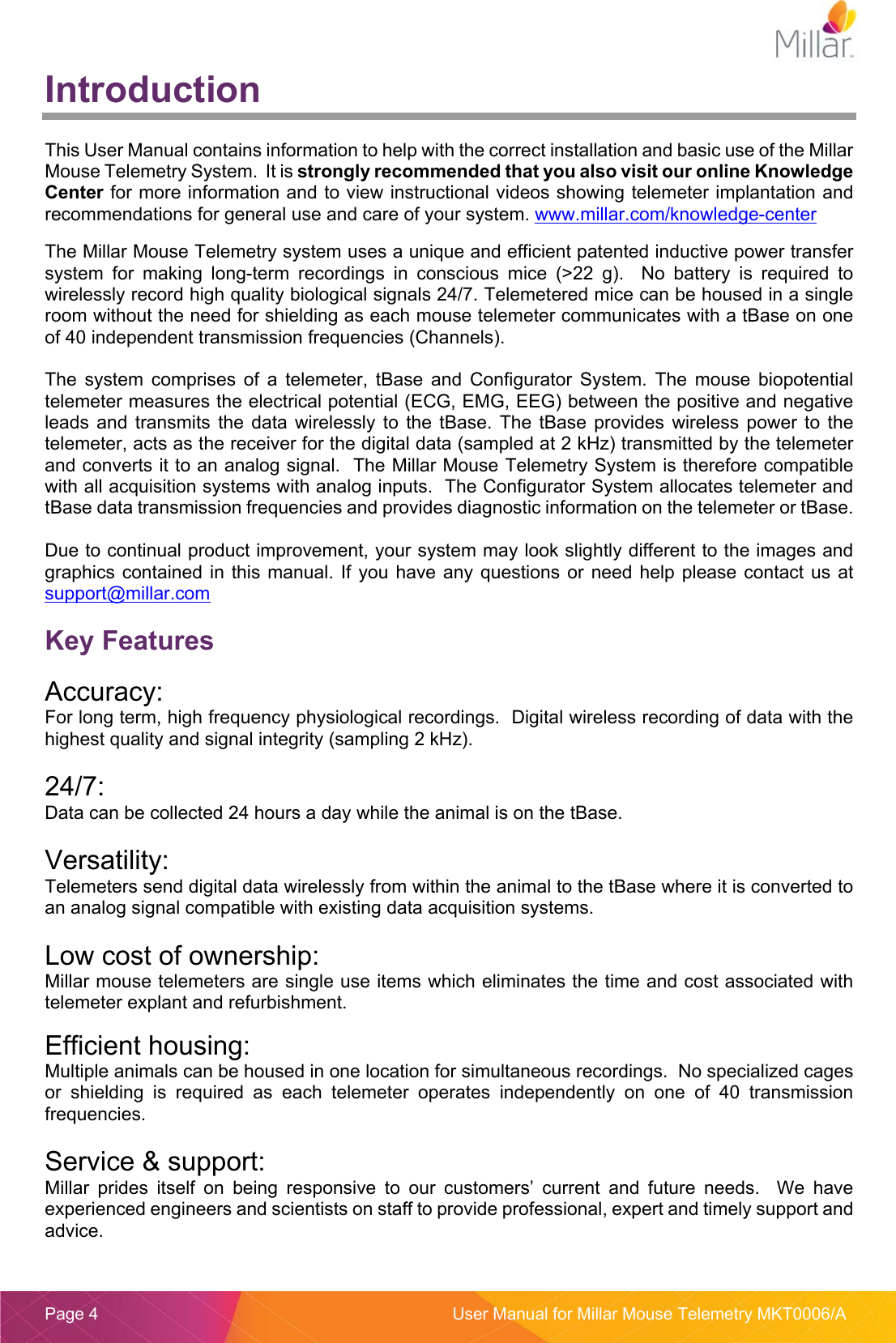  Page 4  User Manual for Millar Mouse Telemetry MKT0006/A Introduction  This User Manual contains information to help with the correct installation and basic use of the Millar Mouse Telemetry System.  It is strongly recommended that you also visit our online Knowledge Center for more information and to view instructional videos showing telemeter implantation and recommendations for general use and care of your system. www.millar.com/knowledge-center  The Millar Mouse Telemetry system uses a unique and efficient patented inductive power transfer system  for  making  long-term  recordings  in  conscious  mice  (&gt;22  g).    No  battery  is  required  to wirelessly record high quality biological signals 24/7. Telemetered mice can be housed in a single room without the need for shielding as each mouse telemeter communicates with a tBase on one of 40 independent transmission frequencies (Channels).  The  system  comprises  of  a  telemeter,  tBase  and  Configurator  System.  The  mouse  biopotential telemeter measures the electrical potential (ECG, EMG, EEG) between the positive and negative leads  and  transmits  the  data wirelessly  to the  tBase.  The  tBase  provides  wireless power  to  the telemeter, acts as the receiver for the digital data (sampled at 2 kHz) transmitted by the telemeter and converts it to an analog signal.  The Millar Mouse Telemetry System is therefore compatible with all acquisition systems with analog inputs.  The Configurator System allocates telemeter and tBase data transmission frequencies and provides diagnostic information on the telemeter or tBase.    Due to continual product improvement, your system may look slightly different to the images and graphics contained in this manual. If you  have  any  questions or need help please  contact  us  at support@millar.com  Key Features  Accuracy: For long term, high frequency physiological recordings.  Digital wireless recording of data with the highest quality and signal integrity (sampling 2 kHz).  24/7: Data can be collected 24 hours a day while the animal is on the tBase.  Versatility: Telemeters send digital data wirelessly from within the animal to the tBase where it is converted to an analog signal compatible with existing data acquisition systems.  Low cost of ownership: Millar mouse telemeters are single use items which eliminates the time and cost associated with telemeter explant and refurbishment.  Efficient housing: Multiple animals can be housed in one location for simultaneous recordings.  No specialized cages or  shielding  is  required  as  each  telemeter  operates  independently  on  one  of  40  transmission frequencies.  Service &amp; support: Millar  prides  itself  on  being  responsive  to  our  customers’  current  and  future  needs.    We  have experienced engineers and scientists on staff to provide professional, expert and timely support and advice.  