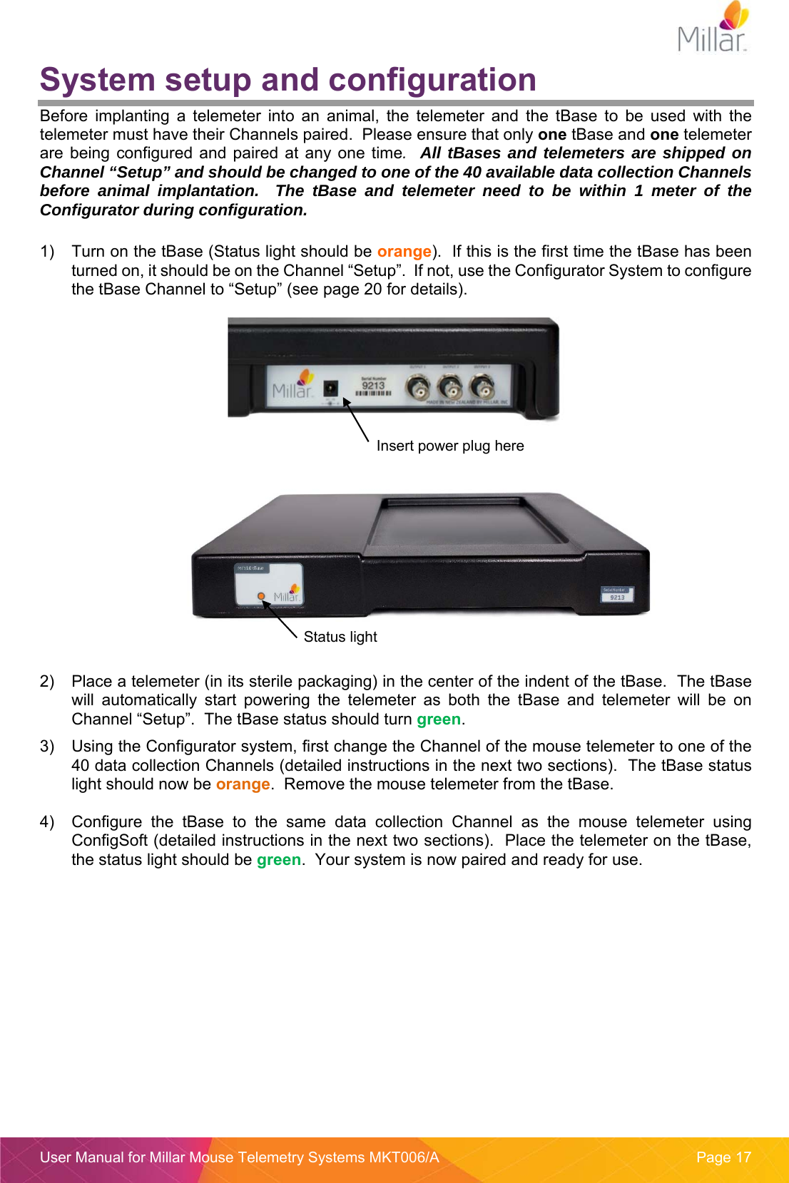  User Manual for Millar Mouse Telemetry Systems MKT006/A  Page 17 System setup and configuration Before  implanting  a  telemeter  into  an  animal,  the  telemeter  and  the  tBase  to  be  used  with  the telemeter must have their Channels paired.  Please ensure that only one tBase and one telemeter are  being  configured and paired  at  any one  time.  All tBases and telemeters are shipped on Channel “Setup” and should be changed to one of the 40 available data collection Channels before animal implantation.  The tBase and telemeter need to be within 1 meter of the Configurator during configuration.    1)  Turn on the tBase (Status light should be orange).  If this is the first time the tBase has been turned on, it should be on the Channel “Setup”.  If not, use the Configurator System to configure the tBase Channel to “Setup” (see page 20 for details).         2)  Place a telemeter (in its sterile packaging) in the center of the indent of the tBase.  The tBase will  automatically  start  powering  the  telemeter  as  both  the  tBase  and  telemeter  will  be  on Channel “Setup”.  The tBase status should turn green.   3)  Using the Configurator system, first change the Channel of the mouse telemeter to one of the 40 data collection Channels (detailed instructions in the next two sections).  The tBase status light should now be orange.  Remove the mouse telemeter from the tBase.  4)  Configure  the  tBase  to  the  same  data  collection  Channel  as  the  mouse  telemeter  using ConfigSoft (detailed instructions in the next two sections).  Place the telemeter on the tBase, the status light should be green.  Your system is now paired and ready for use.     Insert power plug here Status light 