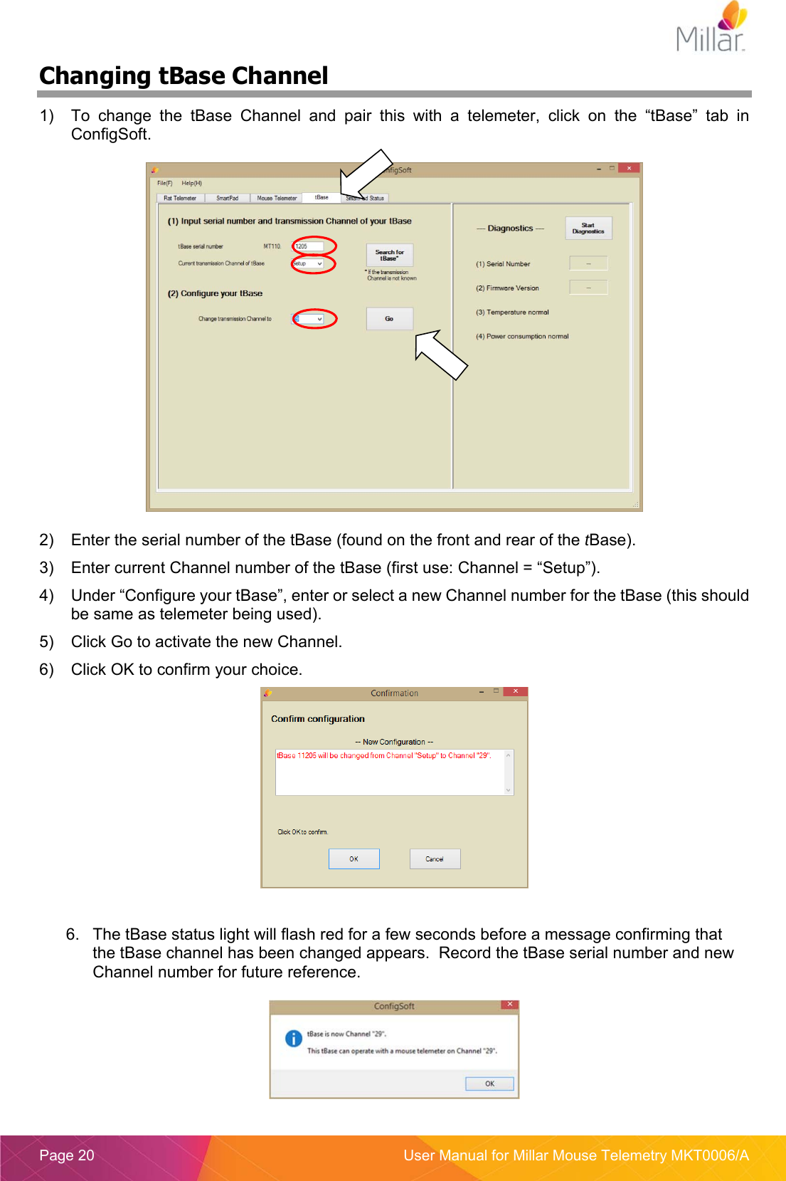  Page 20  User Manual for Millar Mouse Telemetry MKT0006/A Changing tBase Channel 1)  To  change  the  tBase  Channel  and  pair  this  with  a  telemeter,  click  on  the  “tBase”  tab  in ConfigSoft.    2)  Enter the serial number of the tBase (found on the front and rear of the tBase). 3)  Enter current Channel number of the tBase (first use: Channel = “Setup”). 4)  Under “Configure your tBase”, enter or select a new Channel number for the tBase (this should be same as telemeter being used). 5)  Click Go to activate the new Channel. 6)  Click OK to confirm your choice.   6.  The tBase status light will flash red for a few seconds before a message confirming that the tBase channel has been changed appears.  Record the tBase serial number and new Channel number for future reference.   