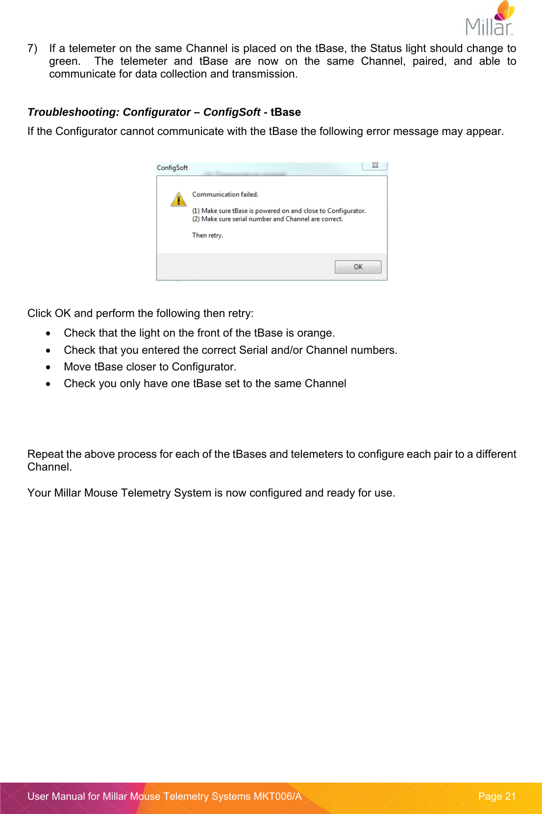  User Manual for Millar Mouse Telemetry Systems MKT006/A  Page 21 7)  If a telemeter on the same Channel is placed on the tBase, the Status light should change to green.    The  telemeter  and  tBase  are  now  on  the  same  Channel,  paired,  and  able  to communicate for data collection and transmission.  Troubleshooting: Configurator – ConfigSoft - tBase If the Configurator cannot communicate with the tBase the following error message may appear.    Click OK and perform the following then retry:   Check that the light on the front of the tBase is orange.   Check that you entered the correct Serial and/or Channel numbers.   Move tBase closer to Configurator.   Check you only have one tBase set to the same Channel     Repeat the above process for each of the tBases and telemeters to configure each pair to a different Channel.  Your Millar Mouse Telemetry System is now configured and ready for use.    