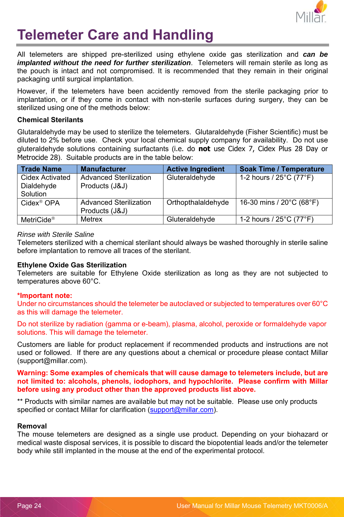  Page 24  User Manual for Millar Mouse Telemetry MKT0006/A Telemeter Care and Handling All  telemeters  are  shipped  pre-sterilized  using  ethylene  oxide  gas  sterilization  and  can be implanted without the need for further sterilization.  Telemeters will remain sterile as long as the  pouch  is  intact  and  not  compromised.  It  is  recommended  that  they  remain  in  their  original packaging until surgical implantation.   However,  if  the  telemeters  have  been  accidently  removed  from  the  sterile  packaging  prior  to implantation,  or  if  they  come  in  contact  with  non-sterile  surfaces  during  surgery,  they  can  be sterilized using one of the methods below: Chemical Sterilants Glutaraldehyde may be used to sterilize the telemeters.  Glutaraldehyde (Fisher Scientific) must be diluted to 2% before use.  Check your local chemical supply company for availability.  Do not use gluteraldehyde  solutions  containing  surfactants  (i.e.  do  not  use  Cidex  7,  Cidex  Plus  28  Day  or Metrocide 28).  Suitable products are in the table below:    Rinse with Sterile Saline Telemeters sterilized with a chemical sterilant should always be washed thoroughly in sterile saline before implantation to remove all traces of the sterilant.    Ethylene Oxide Gas Sterilization Telemeters  are  suitable  for  Ethylene  Oxide  sterilization  as  long  as  they  are  not  subjected  to temperatures above 60°C.  *Important note:  Under no circumstances should the telemeter be autoclaved or subjected to temperatures over 60°C as this will damage the telemeter. Do not sterilize by radiation (gamma or e-beam), plasma, alcohol, peroxide or formaldehyde vapor solutions. This will damage the telemeter. Customers are liable for product replacement if  recommended  products and  instructions are not used or followed.  If there are any questions about a chemical or procedure please contact Millar (support@millar.com). Warning: Some examples of chemicals that will cause damage to telemeters include, but are not limited to: alcohols, phenols, iodophors, and hypochlorite.  Please confirm with Millar before using any product other than the approved products list above. ** Products with similar names are available but may not be suitable.  Please use only products specified or contact Millar for clarification (support@millar.com).  Removal The  mouse  telemeters  are  designed  as  a  single  use  product.  Depending  on  your  biohazard  or medical waste disposal services, it is possible to discard the biopotential leads and/or the telemeter body while still implanted in the mouse at the end of the experimental protocol.  Trade Name  Manufacturer  Active Ingredient  Soak Time / Temperature Cidex Activated Dialdehyde Solution Advanced Sterilization Products (J&amp;J) Gluteraldehyde  1-2 hours / 25°C (77°F)  Cidex OPA  Advanced Sterilization Products (J&amp;J) Orthopthalaldehyde  16-30 mins / 20°C (68°F) MetriCide Metrex  Gluteraldehyde  1-2 hours / 25°C (77°F)  