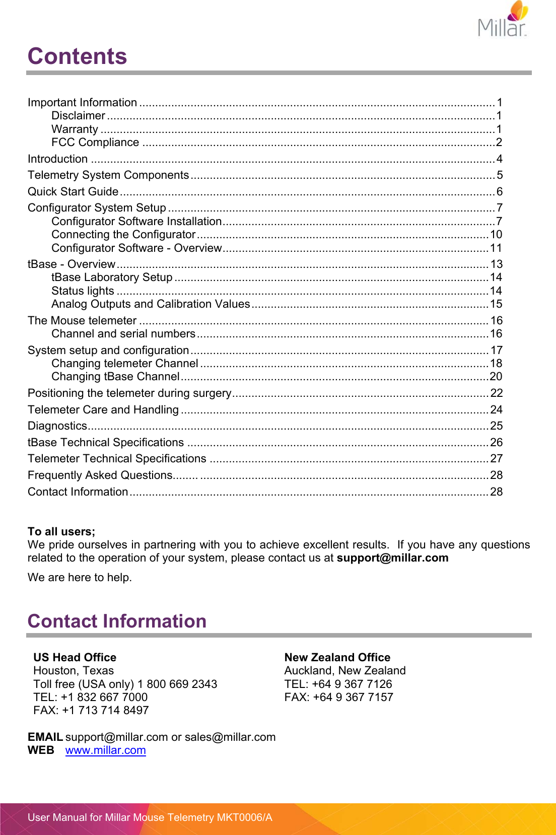  User Manual for Millar Mouse Telemetry MKT0006/A Contents   Important Information ............................................................................................................... 1Disclaimer ......................................................................................................................... 1Warranty ........................................................................................................................... 1FCC Compliance .............................................................................................................. 2Introduction .............................................................................................................................. 4Telemetry System Components ............................................................................................... 5Quick Start Guide ..................................................................................................................... 6Configurator System Setup ...................................................................................................... 7Configurator Software Installation ..................................................................................... 7Connecting the Configurator ........................................................................................... 10Configurator Software - Overview ................................................................................... 11tBase - Overview .................................................................................................................... 13tBase Laboratory Setup .................................................................................................. 14Status lights .................................................................................................................... 14Analog Outputs and Calibration Values .......................................................................... 15The Mouse telemeter ............................................................................................................. 16Channel and serial numbers ........................................................................................... 16System setup and configuration ............................................................................................. 17Changing telemeter Channel .......................................................................................... 18Changing tBase Channel ................................................................................................ 20Positioning the telemeter during surgery ................................................................................ 22Telemeter Care and Handling ................................................................................................ 24Diagnostics ............................................................................................................................. 25tBase Technical Specifications .............................................................................................. 26Telemeter Technical Specifications ....................................................................................... 27Frequently Asked Questions........ .......................................................................................... 28Contact Information ................................................................................................................ 28  To all users; We pride ourselves in partnering with you to achieve excellent results.  If you have any questions related to the operation of your system, please contact us at support@millar.com We are here to help.  Contact Information  US Head Office  New Zealand Office Houston, Texas Toll free (USA only) 1 800 669 2343 TEL: +1 832 667 7000 FAX: +1 713 714 8497 Auckland, New Zealand TEL: +64 9 367 7126 FAX: +64 9 367 7157   EMAIL support@millar.com or sales@millar.com WEB www.millar.com   