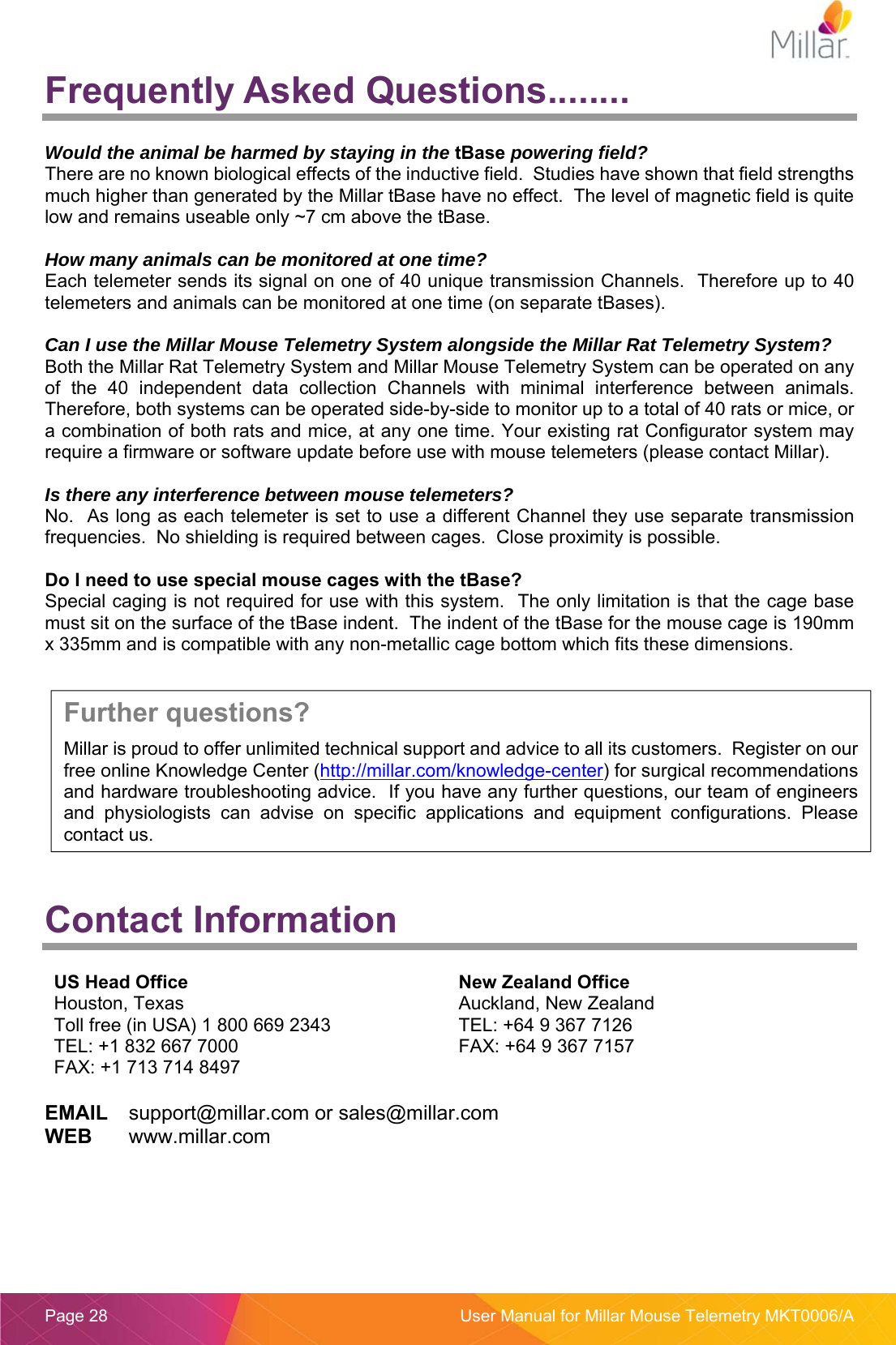  Page 28  User Manual for Millar Mouse Telemetry MKT0006/A Frequently Asked Questions........  Would the animal be harmed by staying in the tBase powering field? There are no known biological effects of the inductive field.  Studies have shown that field strengths much higher than generated by the Millar tBase have no effect.  The level of magnetic field is quite low and remains useable only ~7 cm above the tBase.  How many animals can be monitored at one time?  Each telemeter sends its signal on one of 40 unique transmission Channels.  Therefore up to 40 telemeters and animals can be monitored at one time (on separate tBases).  Can I use the Millar Mouse Telemetry System alongside the Millar Rat Telemetry System?  Both the Millar Rat Telemetry System and Millar Mouse Telemetry System can be operated on any of  the  40  independent  data  collection  Channels  with  minimal  interference  between  animals.  Therefore, both systems can be operated side-by-side to monitor up to a total of 40 rats or mice, or a combination of both rats and mice, at any one time. Your existing rat Configurator system may require a firmware or software update before use with mouse telemeters (please contact Millar).  Is there any interference between mouse telemeters? No.  As long as each telemeter is set to use a different Channel they use separate transmission frequencies.  No shielding is required between cages.  Close proximity is possible.  Do I need to use special mouse cages with the tBase? Special caging is not required for use with this system.  The only limitation is that the cage base must sit on the surface of the tBase indent.  The indent of the tBase for the mouse cage is 190mm x 335mm and is compatible with any non-metallic cage bottom which fits these dimensions.     Contact Information  US Head Office Houston, Texas Toll free (in USA) 1 800 669 2343 TEL: +1 832 667 7000 FAX: +1 713 714 8497 New Zealand Office Auckland, New Zealand TEL: +64 9 367 7126 FAX: +64 9 367 7157  EMAIL  support@millar.com or sales@millar.com WEB  www.millar.com  Further questions? Millar is proud to offer unlimited technical support and advice to all its customers.  Register on our free online Knowledge Center (http://millar.com/knowledge-center) for surgical recommendations and hardware troubleshooting advice.  If you have any further questions, our team of engineers and  physiologists  can  advise  on  specific  applications  and  equipment  configurations.  Please contact us. 