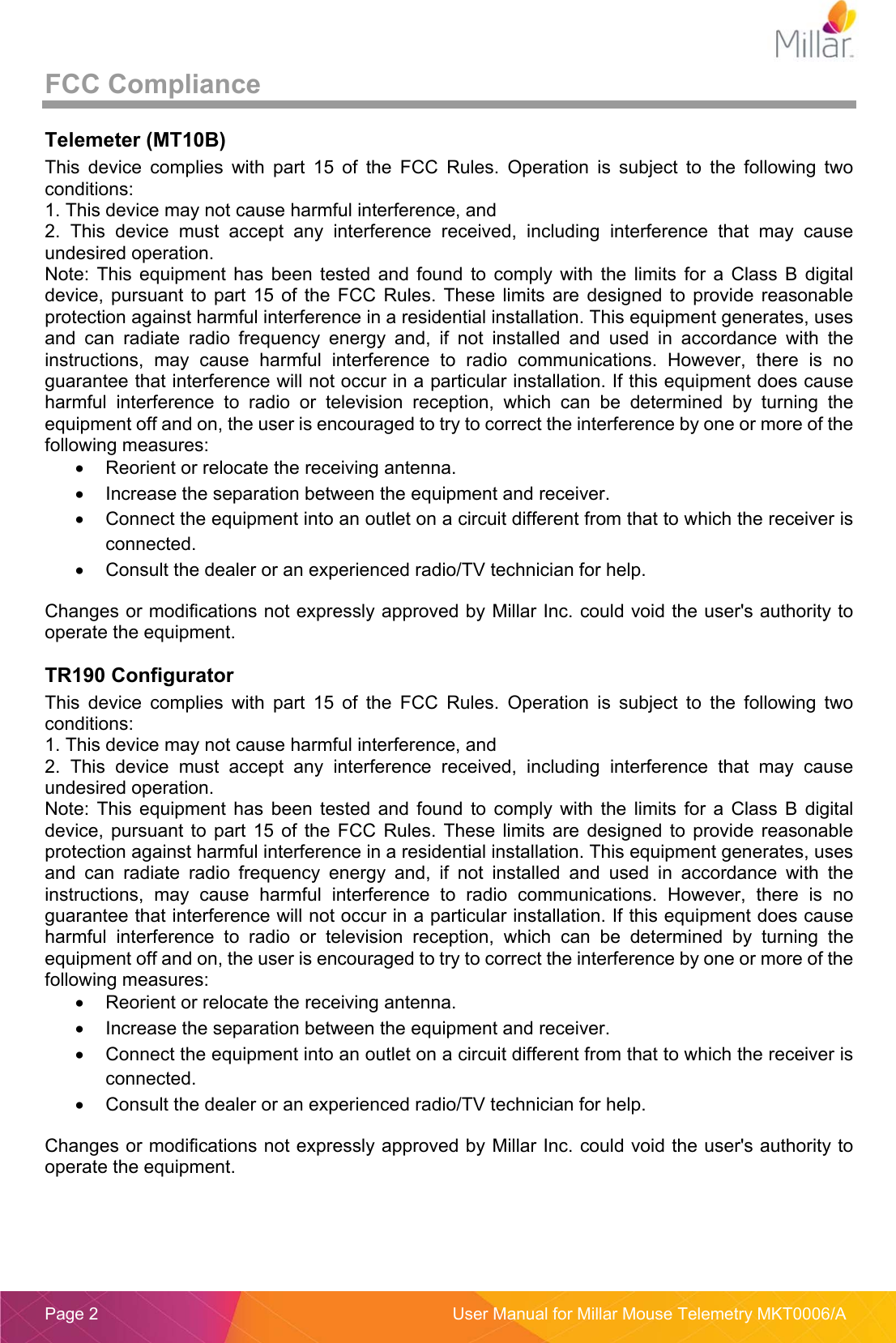  Page 2  User Manual for Millar Mouse Telemetry MKT0006/A FCC Compliance Telemeter (MT10B) This  device  complies  with  part  15  of  the  FCC  Rules.  Operation  is  subject  to  the  following  two conditions: 1. This device may not cause harmful interference, and 2.  This  device  must  accept  any  interference  received,  including  interference  that  may  cause undesired operation. Note:  This  equipment  has  been  tested  and  found  to  comply  with  the  limits  for  a  Class  B  digital device,  pursuant  to  part  15  of  the  FCC  Rules.  These  limits  are  designed  to  provide  reasonable protection against harmful interference in a residential installation. This equipment generates, uses and  can  radiate  radio  frequency  energy  and,  if  not  installed  and  used  in  accordance  with  the instructions,  may  cause  harmful  interference  to  radio  communications.  However,  there  is  no guarantee that interference will not occur in a particular installation. If this equipment does cause harmful  interference  to  radio  or  television  reception,  which  can  be  determined  by  turning  the equipment off and on, the user is encouraged to try to correct the interference by one or more of the following measures:   Reorient or relocate the receiving antenna.   Increase the separation between the equipment and receiver.   Connect the equipment into an outlet on a circuit different from that to which the receiver is connected.   Consult the dealer or an experienced radio/TV technician for help. Changes or modifications not expressly approved by Millar Inc. could void the user&apos;s authority to operate the equipment. TR190 Configurator This  device  complies  with  part  15  of  the  FCC  Rules.  Operation  is  subject  to  the  following  two conditions: 1. This device may not cause harmful interference, and 2.  This  device  must  accept  any  interference  received,  including  interference  that  may  cause undesired operation. Note:  This  equipment  has  been  tested  and  found  to  comply  with  the  limits  for  a  Class  B  digital device,  pursuant  to  part  15  of  the  FCC  Rules.  These  limits  are  designed  to  provide  reasonable protection against harmful interference in a residential installation. This equipment generates, uses and  can  radiate  radio  frequency  energy  and,  if  not  installed  and  used  in  accordance  with  the instructions,  may  cause  harmful  interference  to  radio  communications.  However,  there  is  no guarantee that interference will not occur in a particular installation. If this equipment does cause harmful  interference  to  radio  or  television  reception,  which  can  be  determined  by  turning  the equipment off and on, the user is encouraged to try to correct the interference by one or more of the following measures:   Reorient or relocate the receiving antenna.   Increase the separation between the equipment and receiver.   Connect the equipment into an outlet on a circuit different from that to which the receiver is connected.   Consult the dealer or an experienced radio/TV technician for help. Changes or modifications not expressly approved by Millar Inc. could void the user&apos;s authority to operate the equipment. 