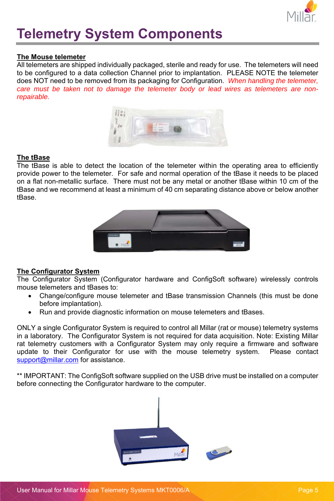  User Manual for Millar Mouse Telemetry Systems MKT0006/A  Page 5 Telemetry System Components  The Mouse telemeter All telemeters are shipped individually packaged, sterile and ready for use.  The telemeters will need to be configured to a data collection Channel prior to implantation.  PLEASE NOTE the telemeter does NOT need to be removed from its packaging for Configuration.  When handling the telemeter, care must be taken not to damage the telemeter body or lead wires as telemeters are non-repairable.  The tBase The  tBase  is  able  to  detect  the  location  of  the  telemeter  within  the  operating  area  to  efficiently provide power to the telemeter.  For safe and normal operation of the tBase it needs to be placed on a flat non-metallic surface.  There must not be any metal or another tBase within 10 cm of the tBase and we recommend at least a minimum of 40 cm separating distance above or below another tBase.   The Configurator System The  Configurator  System  (Configurator  hardware  and  ConfigSoft  software)  wirelessly  controls mouse telemeters and tBases to:   Change/configure mouse telemeter and tBase transmission Channels (this must be done before implantation).   Run and provide diagnostic information on mouse telemeters and tBases.  ONLY a single Configurator System is required to control all Millar (rat or mouse) telemetry systems in a laboratory.  The Configurator System is not required for data acquisition. Note: Existing Millar rat  telemetry  customers  with  a  Configurator  System  may  only  require  a  firmware  and  software update  to  their  Configurator  for  use  with  the  mouse  telemetry  system.    Please  contact support@millar.com for assistance.   ** IMPORTANT: The ConfigSoft software supplied on the USB drive must be installed on a computer before connecting the Configurator hardware to the computer.