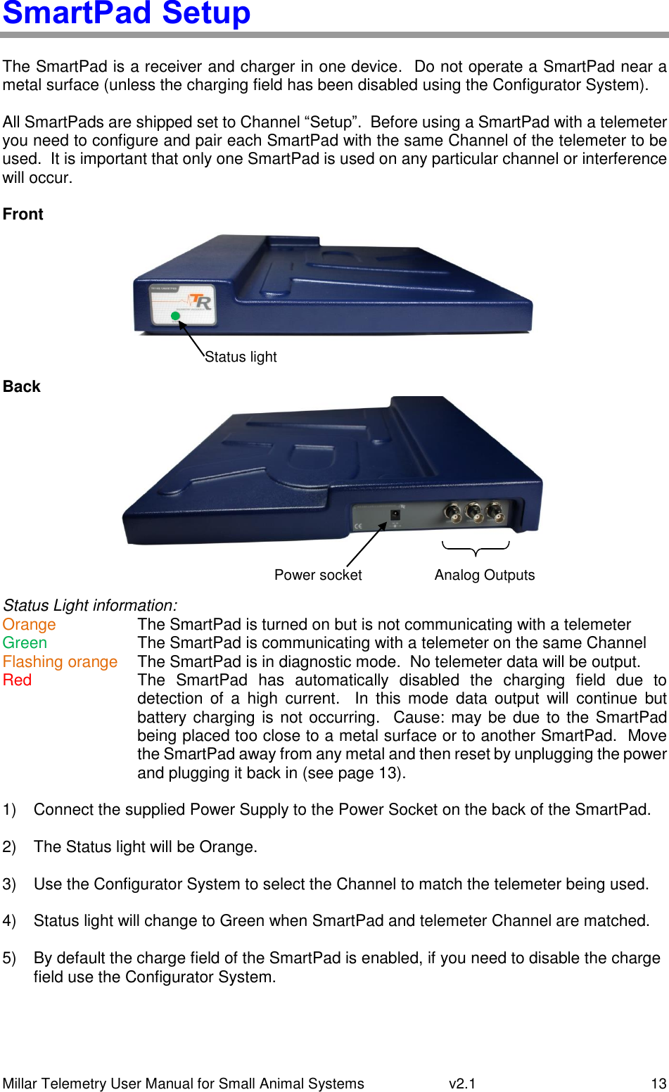 Millar Telemetry User Manual for Small Animal Systems   v2.1  13 SmartPad Setup  The SmartPad is a receiver and charger in one device.  Do not operate a SmartPad near a metal surface (unless the charging field has been disabled using the Configurator System).  All SmartPads are shipped set to Channel “Setup”.  Before using a SmartPad with a telemeter you need to configure and pair each SmartPad with the same Channel of the telemeter to be used.  It is important that only one SmartPad is used on any particular channel or interference will occur.   Front    Back    Status Light information: Orange  The SmartPad is turned on but is not communicating with a telemeter Green  The SmartPad is communicating with a telemeter on the same Channel Flashing orange  The SmartPad is in diagnostic mode.  No telemeter data will be output. Red  The  SmartPad  has  automatically  disabled  the  charging  field  due  to detection  of  a  high  current.    In  this  mode  data  output  will  continue  but battery charging is not occurring.  Cause: may be due to the SmartPad being placed too close to a metal surface or to another SmartPad.  Move the SmartPad away from any metal and then reset by unplugging the power and plugging it back in (see page 13).  1)  Connect the supplied Power Supply to the Power Socket on the back of the SmartPad.  2)  The Status light will be Orange.  3)  Use the Configurator System to select the Channel to match the telemeter being used.  4)  Status light will change to Green when SmartPad and telemeter Channel are matched.  5)  By default the charge field of the SmartPad is enabled, if you need to disable the charge field use the Configurator System.    Power socket Analog Outputs Status light 