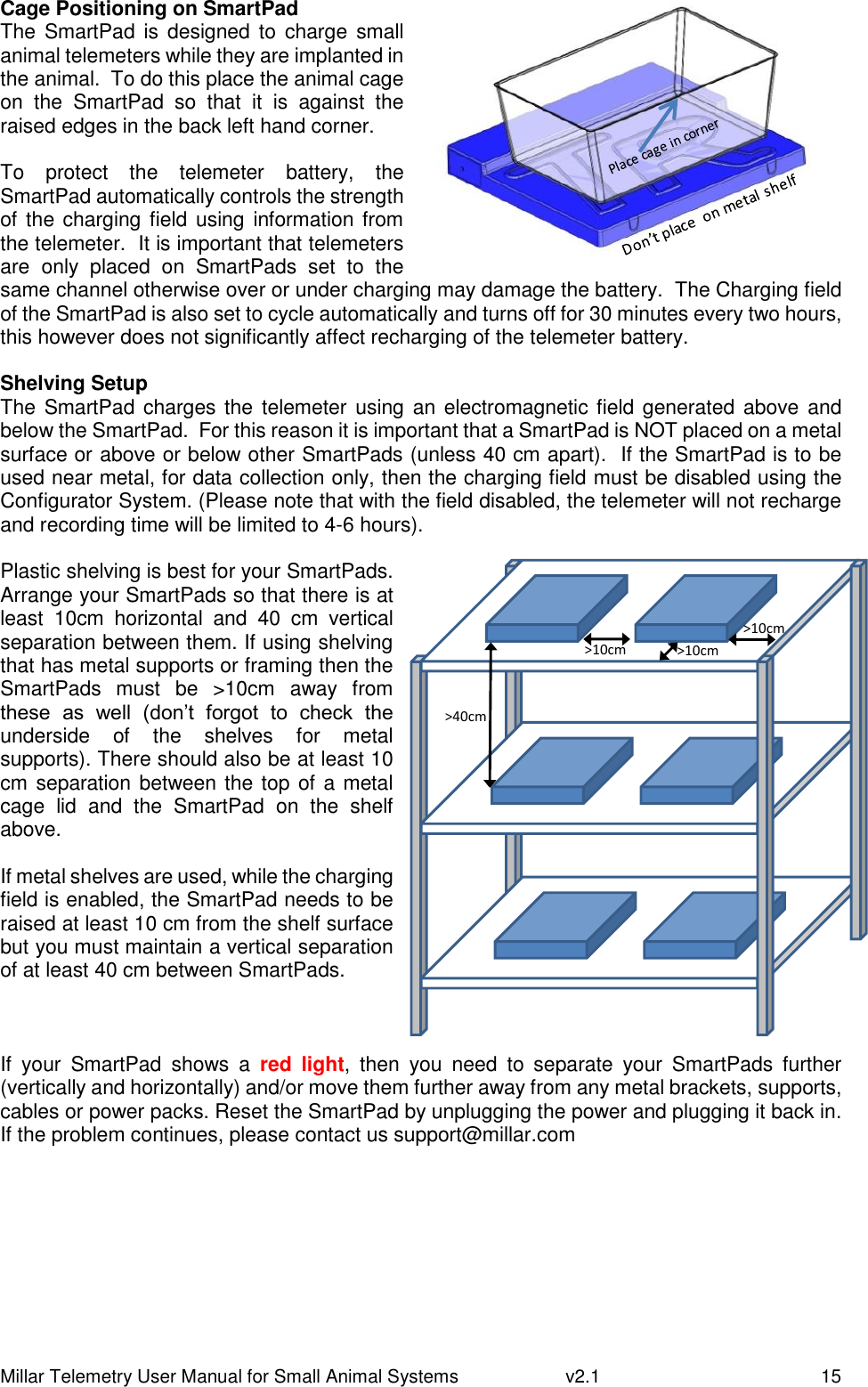 Millar Telemetry User Manual for Small Animal Systems   v2.1  15 Cage Positioning on SmartPad The  SmartPad is  designed to  charge small animal telemeters while they are implanted in the animal.  To do this place the animal cage on  the  SmartPad  so  that  it  is  against  the raised edges in the back left hand corner.  To  protect  the  telemeter  battery,  the SmartPad automatically controls the strength of the charging field using information from the telemeter.  It is important that telemeters are  only  placed  on  SmartPads  set  to  the same channel otherwise over or under charging may damage the battery.  The Charging field of the SmartPad is also set to cycle automatically and turns off for 30 minutes every two hours, this however does not significantly affect recharging of the telemeter battery.  Shelving Setup The SmartPad charges the telemeter using an electromagnetic field generated above and below the SmartPad.  For this reason it is important that a SmartPad is NOT placed on a metal surface or above or below other SmartPads (unless 40 cm apart).  If the SmartPad is to be used near metal, for data collection only, then the charging field must be disabled using the Configurator System. (Please note that with the field disabled, the telemeter will not recharge and recording time will be limited to 4-6 hours).   Plastic shelving is best for your SmartPads. Arrange your SmartPads so that there is at least  10cm  horizontal  and  40  cm  vertical separation between them. If using shelving that has metal supports or framing then the SmartPads  must  be  &gt;10cm  away  from these  as  well  (don’t  forgot  to  check  the underside  of  the  shelves  for  metal supports). There should also be at least 10 cm separation between the top of a metal cage  lid  and  the  SmartPad  on  the  shelf above.    If metal shelves are used, while the charging field is enabled, the SmartPad needs to be raised at least 10 cm from the shelf surface but you must maintain a vertical separation of at least 40 cm between SmartPads.      If  your  SmartPad  shows  a  red  light,  then  you  need  to  separate  your  SmartPads  further (vertically and horizontally) and/or move them further away from any metal brackets, supports, cables or power packs. Reset the SmartPad by unplugging the power and plugging it back in. If the problem continues, please contact us support@millar.com     &gt;10cm&gt;10cm&gt;10cm&gt;40cm