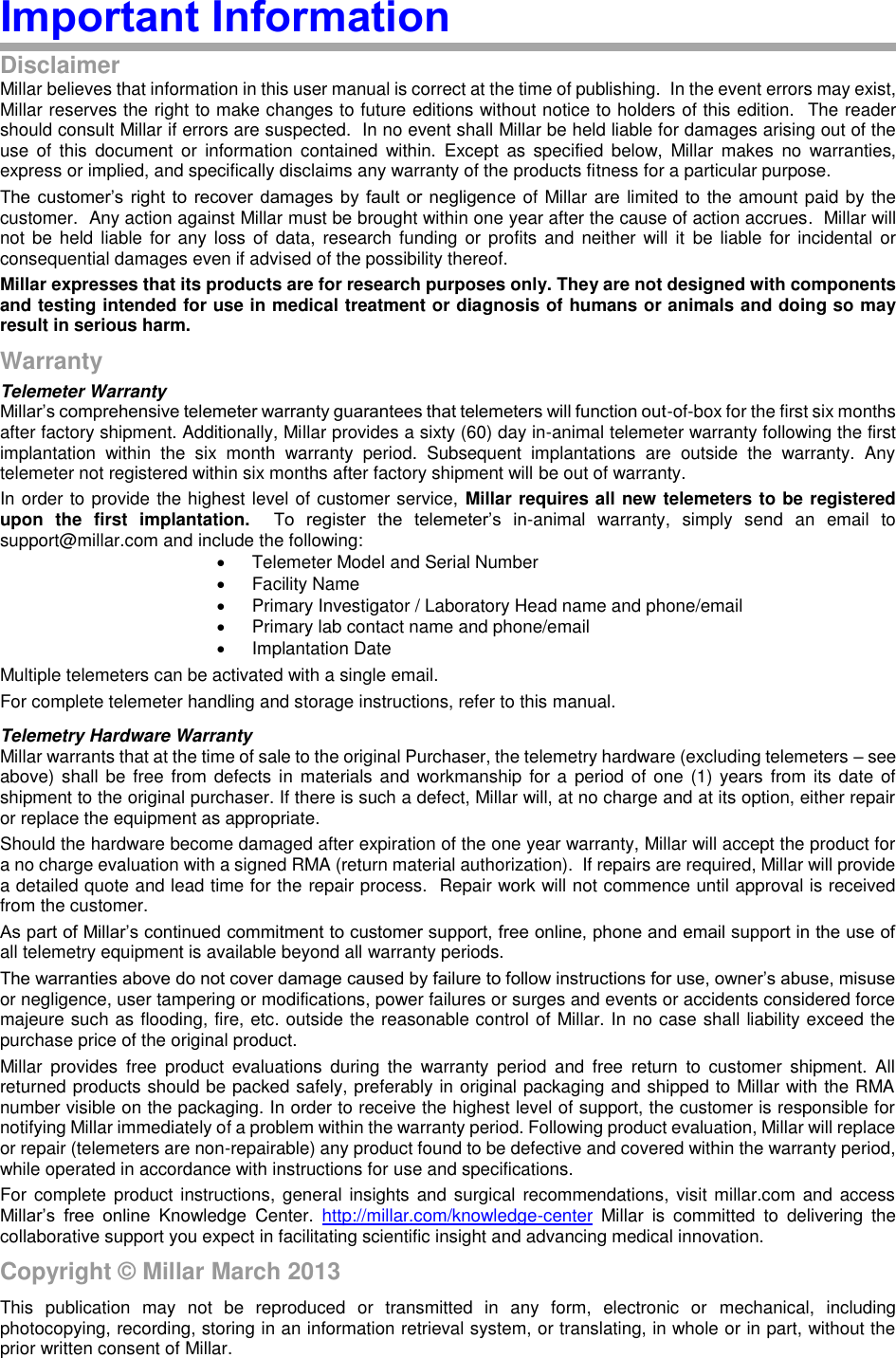 Important Information Disclaimer Millar believes that information in this user manual is correct at the time of publishing.  In the event errors may exist, Millar reserves the right to make changes to future editions without notice to holders of this edition.  The reader should consult Millar if errors are suspected.  In no event shall Millar be held liable for damages arising out of the use  of  this  document  or  information  contained  within.  Except  as  specified  below,  Millar  makes  no  warranties, express or implied, and specifically disclaims any warranty of the products fitness for a particular purpose. The customer’s  right to  recover  damages  by fault  or  negligence of Millar are limited to the amount paid by the customer.  Any action against Millar must be brought within one year after the cause of action accrues.  Millar will not  be  held liable for  any loss of  data, research funding or profits and  neither will it  be  liable for incidental  or consequential damages even if advised of the possibility thereof. Millar expresses that its products are for research purposes only. They are not designed with components and testing intended for use in medical treatment or diagnosis of humans or animals and doing so may result in serious harm. Warranty Telemeter Warranty Millar’s comprehensive telemeter warranty guarantees that telemeters will function out-of-box for the first six months after factory shipment. Additionally, Millar provides a sixty (60) day in-animal telemeter warranty following the first implantation  within  the  six  month  warranty  period.  Subsequent  implantations  are  outside  the  warranty.  Any telemeter not registered within six months after factory shipment will be out of warranty. In order to provide the highest level of customer service, Millar requires all new telemeters to be registered upon  the  first  implantation.  To  register  the  telemeter’s  in-animal  warranty,  simply  send  an  email  to support@millar.com and include the following:   Telemeter Model and Serial Number   Facility Name   Primary Investigator / Laboratory Head name and phone/email   Primary lab contact name and phone/email   Implantation Date Multiple telemeters can be activated with a single email.  For complete telemeter handling and storage instructions, refer to this manual. Telemetry Hardware Warranty Millar warrants that at the time of sale to the original Purchaser, the telemetry hardware (excluding telemeters – see above) shall be free  from  defects  in materials and workmanship  for a  period of one  (1) years  from its date  of shipment to the original purchaser. If there is such a defect, Millar will, at no charge and at its option, either repair or replace the equipment as appropriate.   Should the hardware become damaged after expiration of the one year warranty, Millar will accept the product for a no charge evaluation with a signed RMA (return material authorization).  If repairs are required, Millar will provide a detailed quote and lead time for the repair process.  Repair work will not commence until approval is received from the customer.   As part of Millar’s continued commitment to customer support, free online, phone and email support in the use of all telemetry equipment is available beyond all warranty periods. The warranties above do not cover damage caused by failure to follow instructions for use, owner’s abuse, misuse or negligence, user tampering or modifications, power failures or surges and events or accidents considered force majeure such as flooding, fire, etc. outside the reasonable control of Millar. In no case shall liability exceed the purchase price of the original product. Millar  provides  free  product  evaluations  during  the  warranty  period  and  free  return  to  customer  shipment.  All returned products should be packed safely, preferably in original packaging and shipped to Millar with the RMA number visible on the packaging. In order to receive the highest level of support, the customer is responsible for notifying Millar immediately of a problem within the warranty period. Following product evaluation, Millar will replace or repair (telemeters are non-repairable) any product found to be defective and covered within the warranty period, while operated in accordance with instructions for use and specifications. For complete  product instructions, general  insights  and surgical  recommendations, visit millar.com and  access Millar’s  free  online  Knowledge  Center.  http://millar.com/knowledge-center  Millar  is  committed  to  delivering  the collaborative support you expect in facilitating scientific insight and advancing medical innovation.  Copyright © Millar March 2013 This  publication  may  not  be  reproduced  or  transmitted  in  any  form,  electronic  or  mechanical,  including photocopying, recording, storing in an information retrieval system, or translating, in whole or in part, without the prior written consent of Millar. 