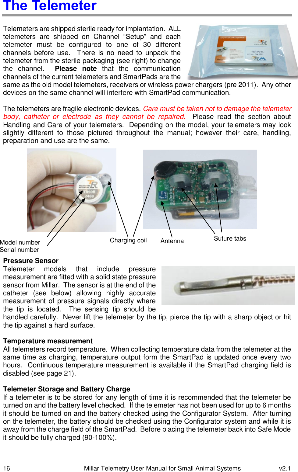 16   Millar Telemetry User Manual for Small Animal Systems  v2.1  The Telemeter  Telemeters are shipped sterile ready for implantation.  ALL telemeters  are  shipped  on  Channel  “Setup”  and  each telemeter  must  be  configured  to  one  of  30  different channels  before  use.    There  is  no  need  to  unpack  the telemeter from the sterile packaging (see right) to change the  channel.  Please  note  that  the  communication channels of the current telemeters and SmartPads are the same as the old model telemeters, receivers or wireless power chargers (pre 2011).  Any other devices on the same channel will interfere with SmartPad communication.  The telemeters are fragile electronic devices. Care must be taken not to damage the telemeter body,  catheter  or  electrode  as  they  cannot  be  repaired.    Please  read  the  section  about Handling and Care of your telemeters.  Depending on the model, your telemeters may look slightly  different  to  those  pictured  throughout  the  manual;  however  their  care,  handling, preparation and use are the same.               Pressure Sensor Telemeter  models  that  include  pressure measurement are fitted with a solid state pressure sensor from Millar.  The sensor is at the end of the catheter  (see  below)  allowing  highly  accurate measurement of pressure signals directly where the  tip  is  located.    The  sensing  tip  should  be handled carefully.  Never lift the telemeter by the tip, pierce the tip with a sharp object or hit the tip against a hard surface.  Temperature measurement All telemeters record temperature.  When collecting temperature data from the telemeter at the same time as charging, temperature output form the SmartPad is updated once every two hours.  Continuous temperature measurement is available if the SmartPad charging field is disabled (see page 21).  Telemeter Storage and Battery Charge If a telemeter is to be stored for any length of time it is recommended that the telemeter be turned on and the battery level checked.  If the telemeter has not been used for up to 6 months it should be turned on and the battery checked using the Configurator System.  After turning on the telemeter, the battery should be checked using the Configurator system and while it is away from the charge field of the SmartPad.  Before placing the telemeter back into Safe Mode it should be fully charged (90-100%).  Charging coil Model number Serial number Antenna Suture tabs 