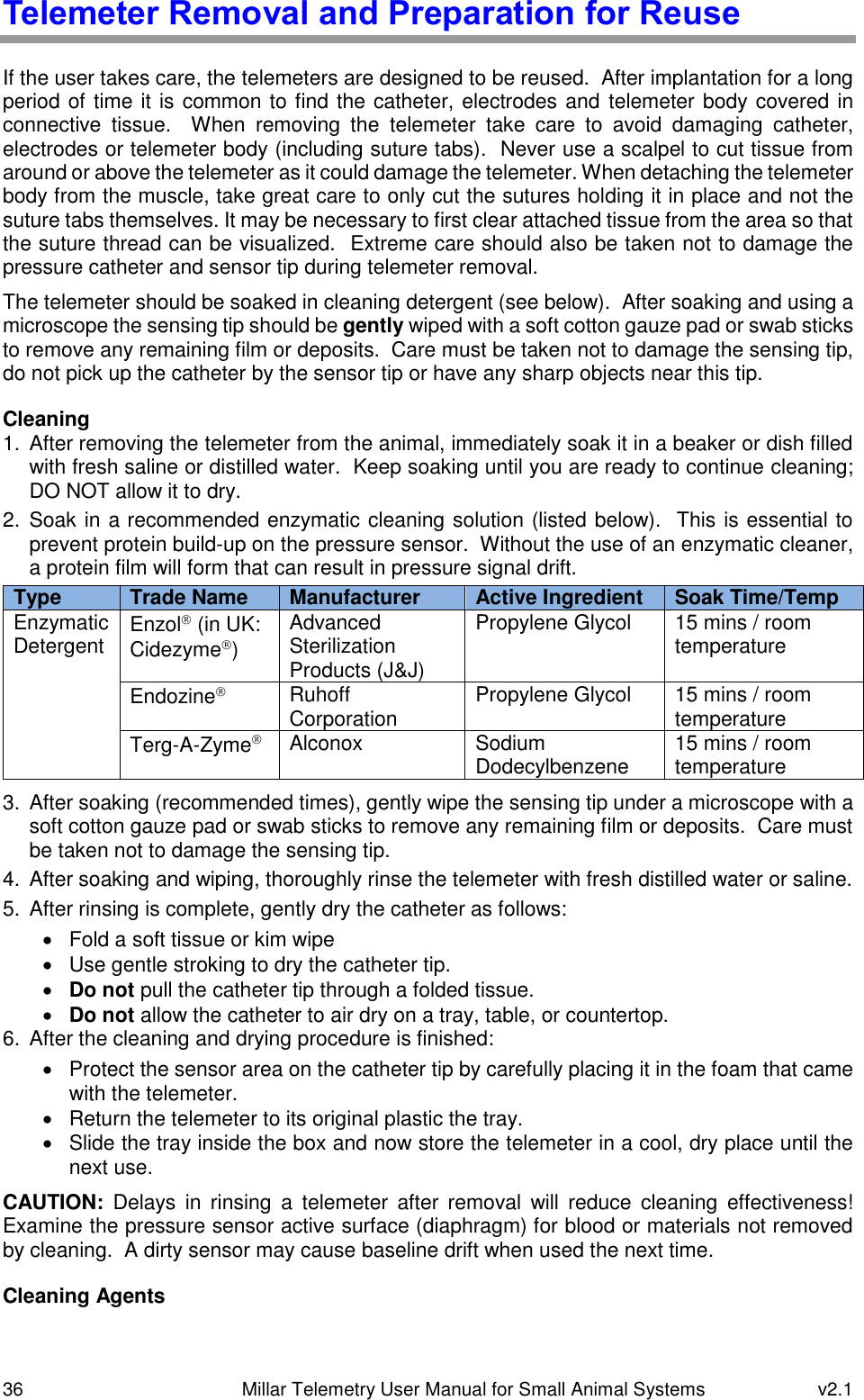 36   Millar Telemetry User Manual for Small Animal Systems  v2.1  Telemeter Removal and Preparation for Reuse If the user takes care, the telemeters are designed to be reused.  After implantation for a long period of time it is common to find the catheter, electrodes and telemeter body covered in connective  tissue.    When  removing  the  telemeter  take  care  to  avoid  damaging  catheter, electrodes or telemeter body (including suture tabs).  Never use a scalpel to cut tissue from around or above the telemeter as it could damage the telemeter. When detaching the telemeter body from the muscle, take great care to only cut the sutures holding it in place and not the suture tabs themselves. It may be necessary to first clear attached tissue from the area so that the suture thread can be visualized.  Extreme care should also be taken not to damage the pressure catheter and sensor tip during telemeter removal.  The telemeter should be soaked in cleaning detergent (see below).  After soaking and using a microscope the sensing tip should be gently wiped with a soft cotton gauze pad or swab sticks to remove any remaining film or deposits.  Care must be taken not to damage the sensing tip, do not pick up the catheter by the sensor tip or have any sharp objects near this tip. Cleaning 1.  After removing the telemeter from the animal, immediately soak it in a beaker or dish filled with fresh saline or distilled water.  Keep soaking until you are ready to continue cleaning; DO NOT allow it to dry. 2.  Soak in a recommended enzymatic cleaning solution (listed below).  This is essential to prevent protein build-up on the pressure sensor.  Without the use of an enzymatic cleaner, a protein film will form that can result in pressure signal drift. Type Trade Name Manufacturer Active Ingredient Soak Time/Temp Enzymatic Detergent Enzol (in UK: Cidezyme) Advanced Sterilization Products (J&amp;J) Propylene Glycol 15 mins / room temperature Endozine Ruhoff Corporation Propylene Glycol 15 mins / room temperature Terg-A-Zyme Alconox Sodium Dodecylbenzene 15 mins / room temperature 3.  After soaking (recommended times), gently wipe the sensing tip under a microscope with a soft cotton gauze pad or swab sticks to remove any remaining film or deposits.  Care must be taken not to damage the sensing tip. 4.  After soaking and wiping, thoroughly rinse the telemeter with fresh distilled water or saline. 5.  After rinsing is complete, gently dry the catheter as follows:   Fold a soft tissue or kim wipe   Use gentle stroking to dry the catheter tip.  Do not pull the catheter tip through a folded tissue.  Do not allow the catheter to air dry on a tray, table, or countertop. 6.  After the cleaning and drying procedure is finished:   Protect the sensor area on the catheter tip by carefully placing it in the foam that came with the telemeter.   Return the telemeter to its original plastic the tray.   Slide the tray inside the box and now store the telemeter in a cool, dry place until the next use. CAUTION:  Delays  in  rinsing  a  telemeter  after  removal  will  reduce  cleaning  effectiveness!  Examine the pressure sensor active surface (diaphragm) for blood or materials not removed by cleaning.  A dirty sensor may cause baseline drift when used the next time. Cleaning Agents 